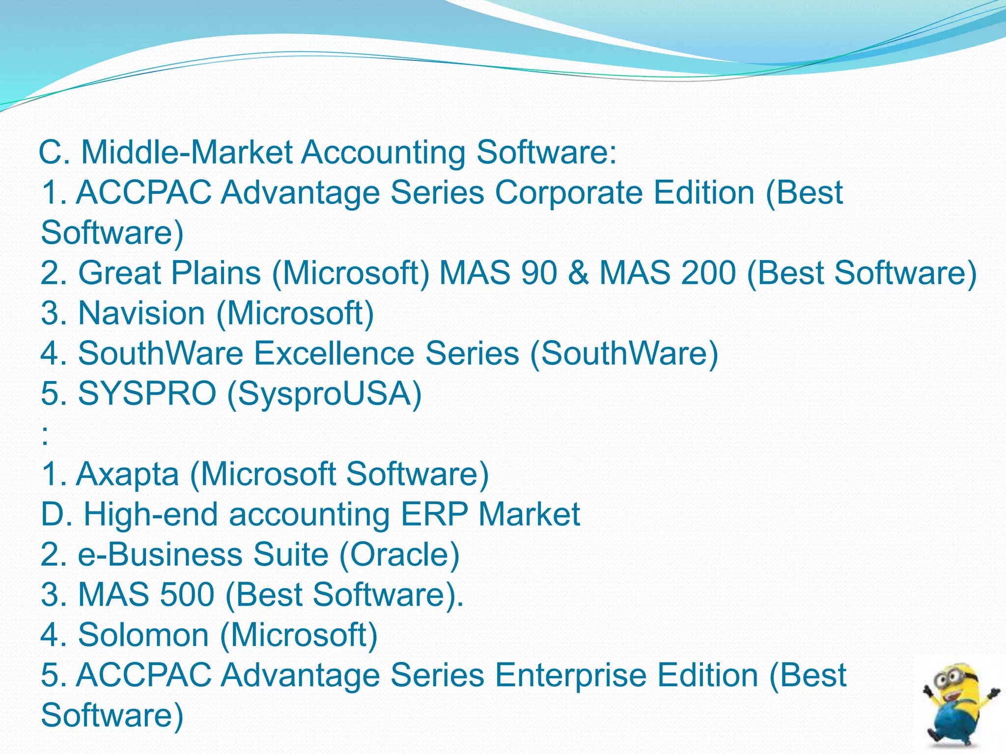 C. Middle-Market Accounting Software:
1. ACCPAC Advantage Series Corporate Edition (Best
Software)
2. Great Plains (Microsoft) MAS 90 & MAS 200 (Best Software)
3. Navision (Microsoft)
4. SouthWare Excellence Series (SouthWare)
5. SYSPRO (SysproUSA)
:
1. Axapta (Microsoft Software)
D. High-end accounting ERP Market
2. e-Business Suite (Oracle)
3. MAS 500 (Best Software).
4. Solomon (Microsoft)
5. ACCPAC Advantage Series Enterprise Edition (Best
Software)
 