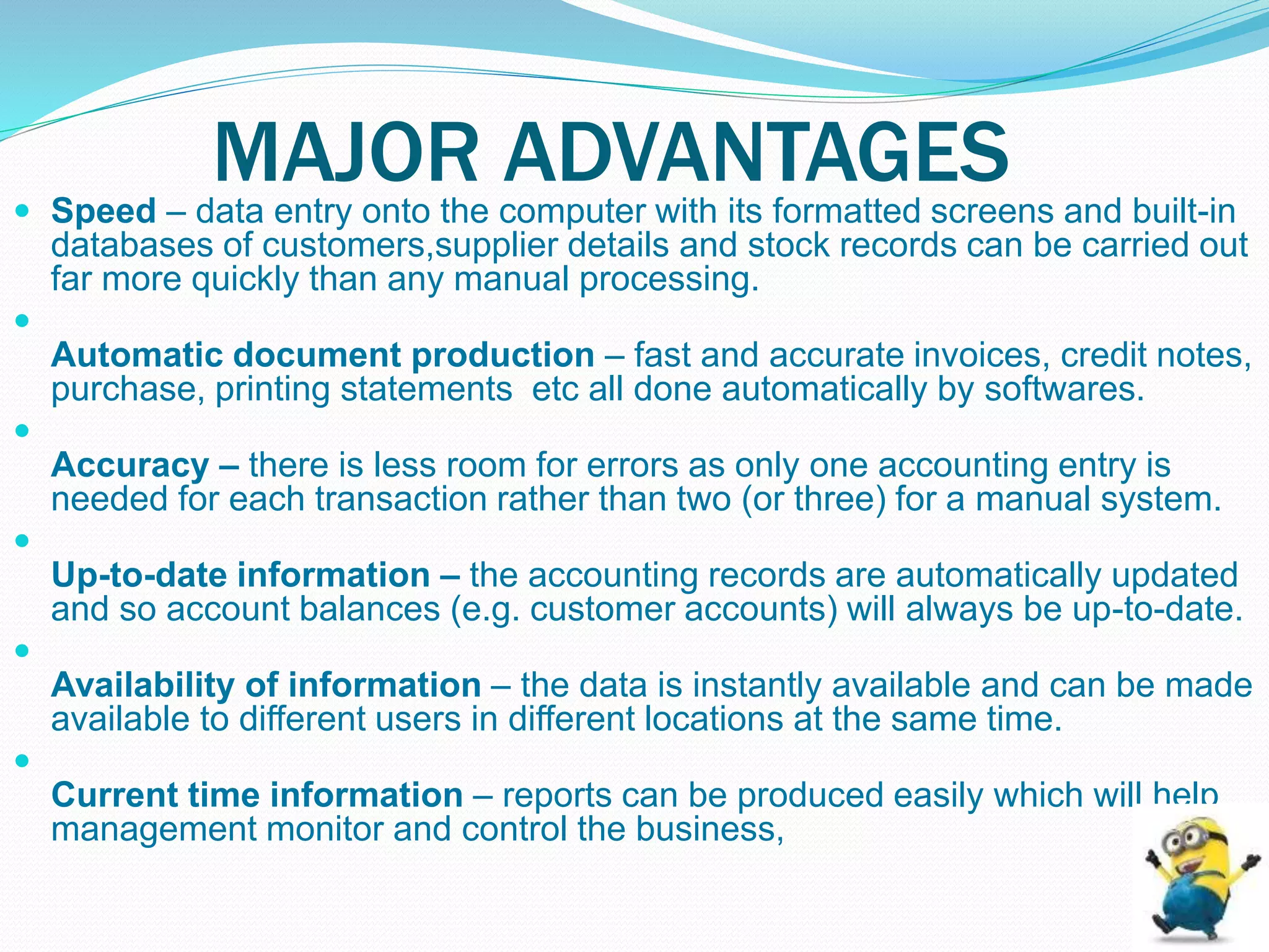 MAJOR ADVANTAGES Speed – data entry onto the computer with its formatted screens and built-in
databases of customers,supplier details and stock records can be carried out
far more quickly than any manual processing.

Automatic document production – fast and accurate invoices, credit notes,
purchase, printing statements etc all done automatically by softwares.

Accuracy – there is less room for errors as only one accounting entry is
needed for each transaction rather than two (or three) for a manual system.

Up-to-date information – the accounting records are automatically updated
and so account balances (e.g. customer accounts) will always be up-to-date.

Availability of information – the data is instantly available and can be made
available to different users in different locations at the same time.

Current time information – reports can be produced easily which will help
management monitor and control the business,
 