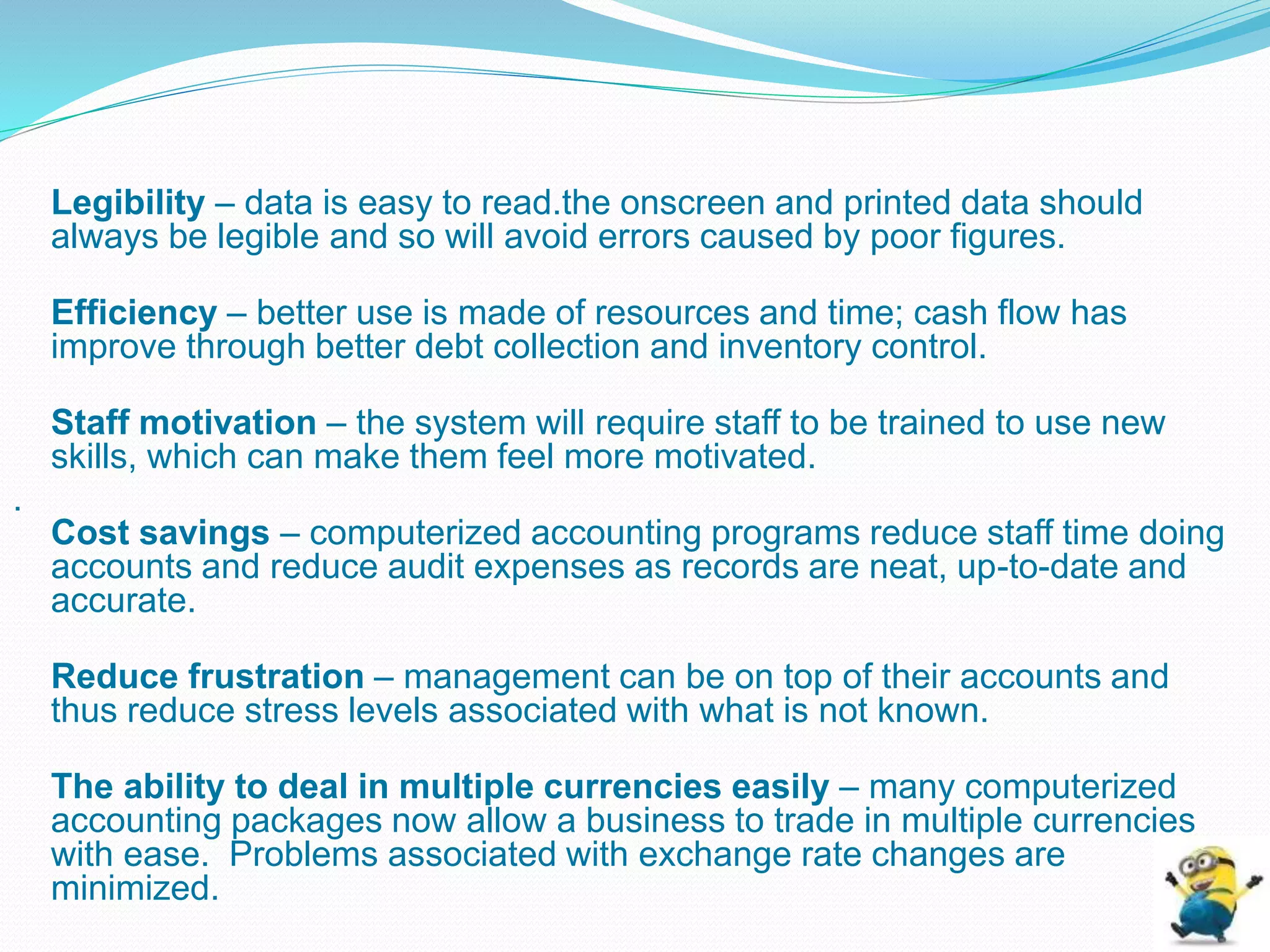 Legibility – data is easy to read.the onscreen and printed data should
always be legible and so will avoid errors caused by poor figures.
Efficiency – better use is made of resources and time; cash flow has
improve through better debt collection and inventory control.
Staff motivation – the system will require staff to be trained to use new
skills, which can make them feel more motivated.
.
Cost savings – computerized accounting programs reduce staff time doing
accounts and reduce audit expenses as records are neat, up-to-date and
accurate.
Reduce frustration – management can be on top of their accounts and
thus reduce stress levels associated with what is not known.
The ability to deal in multiple currencies easily – many computerized
accounting packages now allow a business to trade in multiple currencies
with ease. Problems associated with exchange rate changes are
minimized.
 