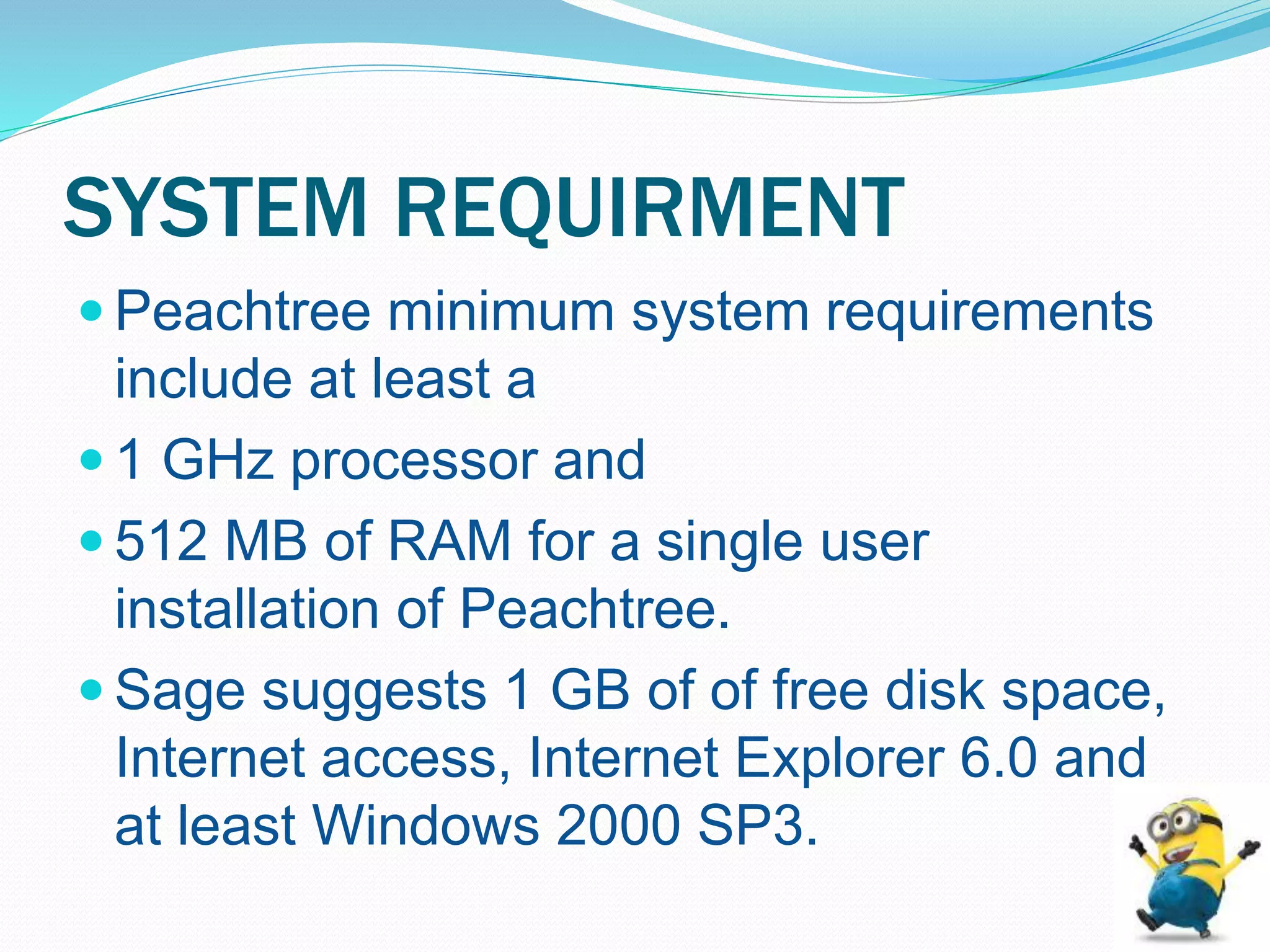SYSTEM REQUIRMENT
 Peachtree minimum system requirements
include at least a
 1 GHz processor and
 512 MB of RAM for a single user
installation of Peachtree.
 Sage suggests 1 GB of of free disk space,
Internet access, Internet Explorer 6.0 and
at least Windows 2000 SP3.
 