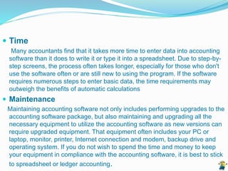  Time
Many accountants find that it takes more time to enter data into accounting
software than it does to write it or type it into a spreadsheet. Due to step-by-
step screens, the process often takes longer, especially for those who don't
use the software often or are still new to using the program. If the software
requires numerous steps to enter basic data, the time requirements may
outweigh the benefits of automatic calculations
 Maintenance
Maintaining accounting software not only includes performing upgrades to the
accounting software package, but also maintaining and upgrading all the
necessary equipment to utilize the accounting software as new versions can
require upgraded equipment. That equipment often includes your PC or
laptop, monitor, printer, Internet connection and modem, backup drive and
operating system. If you do not wish to spend the time and money to keep
your equipment in compliance with the accounting software, it is best to stick
to spreadsheet or ledger accounting.
 