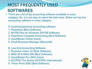 MOST FREQUENTLY USED
SOFTWARES
 There are a lot of top accounting software available in every
category. So, it is not easy to select the best ones. Below are top five
accounting software in every category.
A. business/personal accounting software:
1. Peachtree (Best Software)
2. MYOB Plus for Windows (MYOB Software)
3. Peachtree Complete Accounting (Best Software)
4. QuickBooks Online (Intuit)
5. Small Business Manager (Microsoft)
B. Low-End Accounting Software:
1. Business Vision 32 (Best Software)
2. MAS 90 & MAS 200 (Best Software)
3. QuickBooks Pro 2003 (Intuit)
4. ACCPAC Pro Series (ACCPAC International)
5. Vision Point 2000 (Best Software)
 