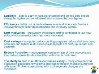 Legibility – data is easy to read.the onscreen and printed data should
always be legible and so will avoid errors caused by poor figures.
Efficiency – better use is made of resources and time; cash flow has
improve through better debt collection and inventory control.
Staff motivation – the system will require staff to be trained to use new
skills, which can make them feel more motivated.
.
Cost savings – computerized accounting programs reduce staff time doing
accounts and reduce audit expenses as records are neat, up-to-date and
accurate.
Reduce frustration – management can be on top of their accounts and
thus reduce stress levels associated with what is not known.
The ability to deal in multiple currencies easily – many computerized
accounting packages now allow a business to trade in multiple currencies
with ease. Problems associated with exchange rate changes are
minimized.
 