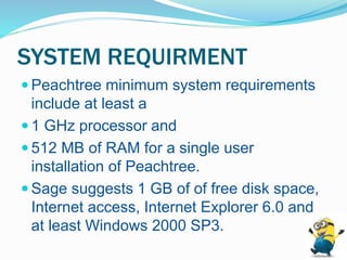 SYSTEM REQUIRMENT
 Peachtree minimum system requirements
include at least a
 1 GHz processor and
 512 MB of RAM for a single user
installation of Peachtree.
 Sage suggests 1 GB of of free disk space,
Internet access, Internet Explorer 6.0 and
at least Windows 2000 SP3.
 