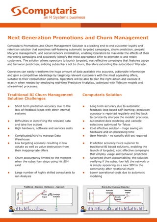 Next Generation Promotions and Churn Management
Computaris Promotions and Churn Management Solution is a leading end to end customer loyalty and
retention solution that combines self-learning automatic targeted campaigns, churn prediction, prepaid
lifecycle management, and social network information, enabling Operators to maximize the effects of their
marketing campaigns and accurately identify the most appropriate offer to promote to and retain
customers. The solution allows operators to launch targeted, cost-effective campaigns that features usage
and behavior prediction, enticing subscribers not to churn, therefore extending the subscribers’ lifecycle.

Operators can easily transform the huge amount of data available into accurate, actionable information
and gain a competitive advantage by targeting relevant customers with the most appealing offers,
suitable to their consumption patterns. Operators will be able to plan the right action and execute it
exactly when needed by employing real-time Predictive Analytics, optimized with Telecom models and
streamlined processes.


Traditional BI Churn Management                         Computaris Solution
Solution Challenges

•    Short term prediction accuracy due to the          •     Long term accuracy due to automatic
     lack of feedback loops with other internal               feedback loop based self-learning; prediction
     systems                                                  accuracy is reported regularly and fed back
                                                              to constantly sharpen the models’ precision.
•    Difficulties in identifying the relevant data      •     Automated data modeling and variable
     and take live actions                                    selections optimized for Telcos
•    High hardware, software and services costs         •     Cost effective solution - huge saving on
                                                              hardware and on processing time
•    Complicated/hard to manage Data                    •     User friendly - no specific skill set required
     Warehouse
•    Low targeting accuracy resulting in low            •     Prediction accuracy twice superior to
     uptake as well as value destruction from                 traditional BI based solutions, enabling the
     their inappropriate offers                               launch of targeted, cost effective campaigns
                                                              that employ usage and behavior prediction
•    Churn accountancy limited to the moment            •     Advanced churn accountability, the solution
     when the subscriber stops using his SIM                  verifying if the subscriber left the network or
     card                                                     is simply appearing as a new SIM in the
                                                              community after rotational churn
•    Large number of highly skilled consultants to      •     Lower operational costs due to automatic
     run Analysis                                             modeling
 