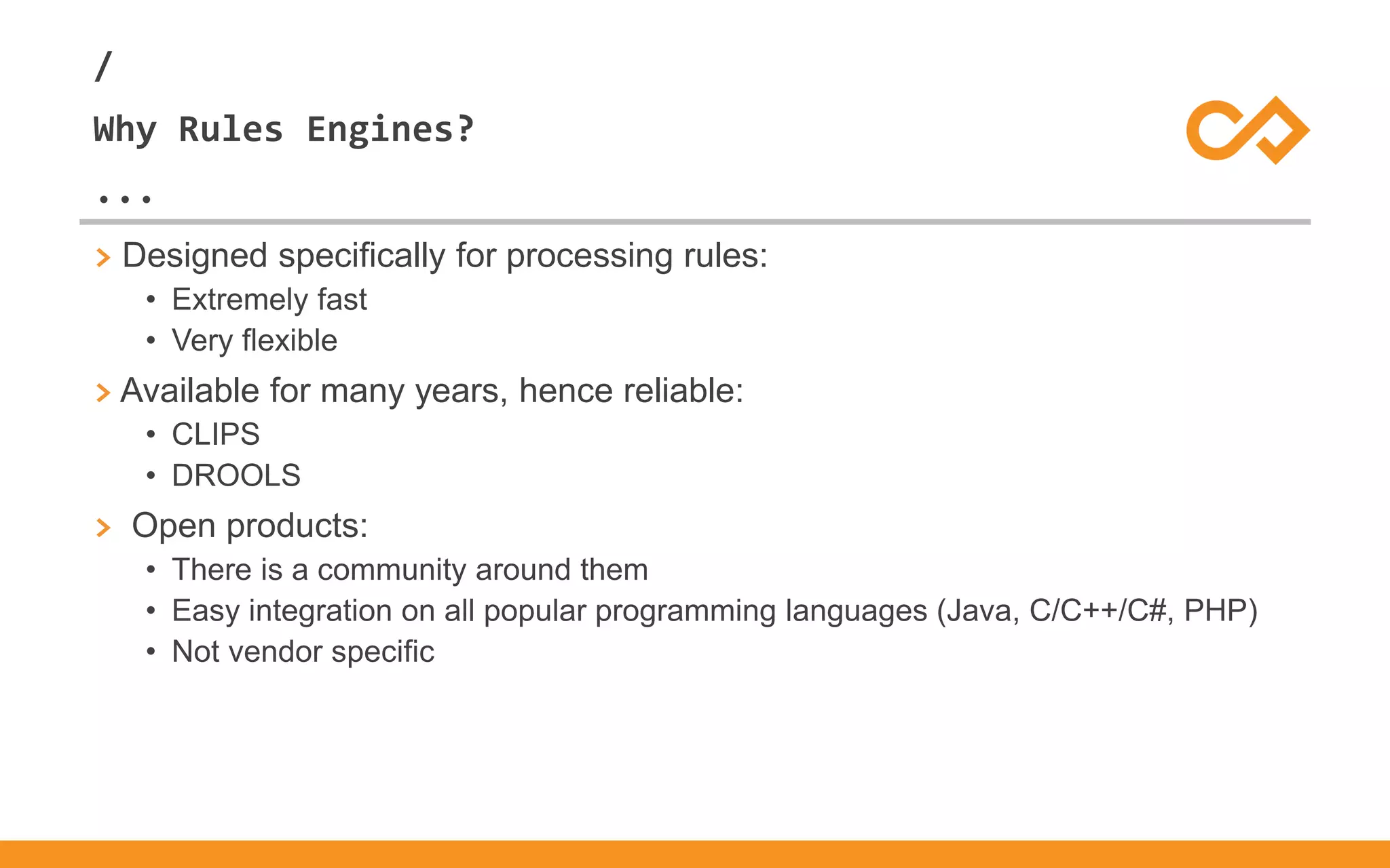 /
...
Why Rules Engines?
> Designed specifically for processing rules:
• Extremely fast
• Very flexible
> Available for many years, hence reliable:
• CLIPS
• DROOLS
> Open products:
• There is a community around them
• Easy integration on all popular programming languages (Java, C/C++/C#, PHP)
• Not vendor specific
 