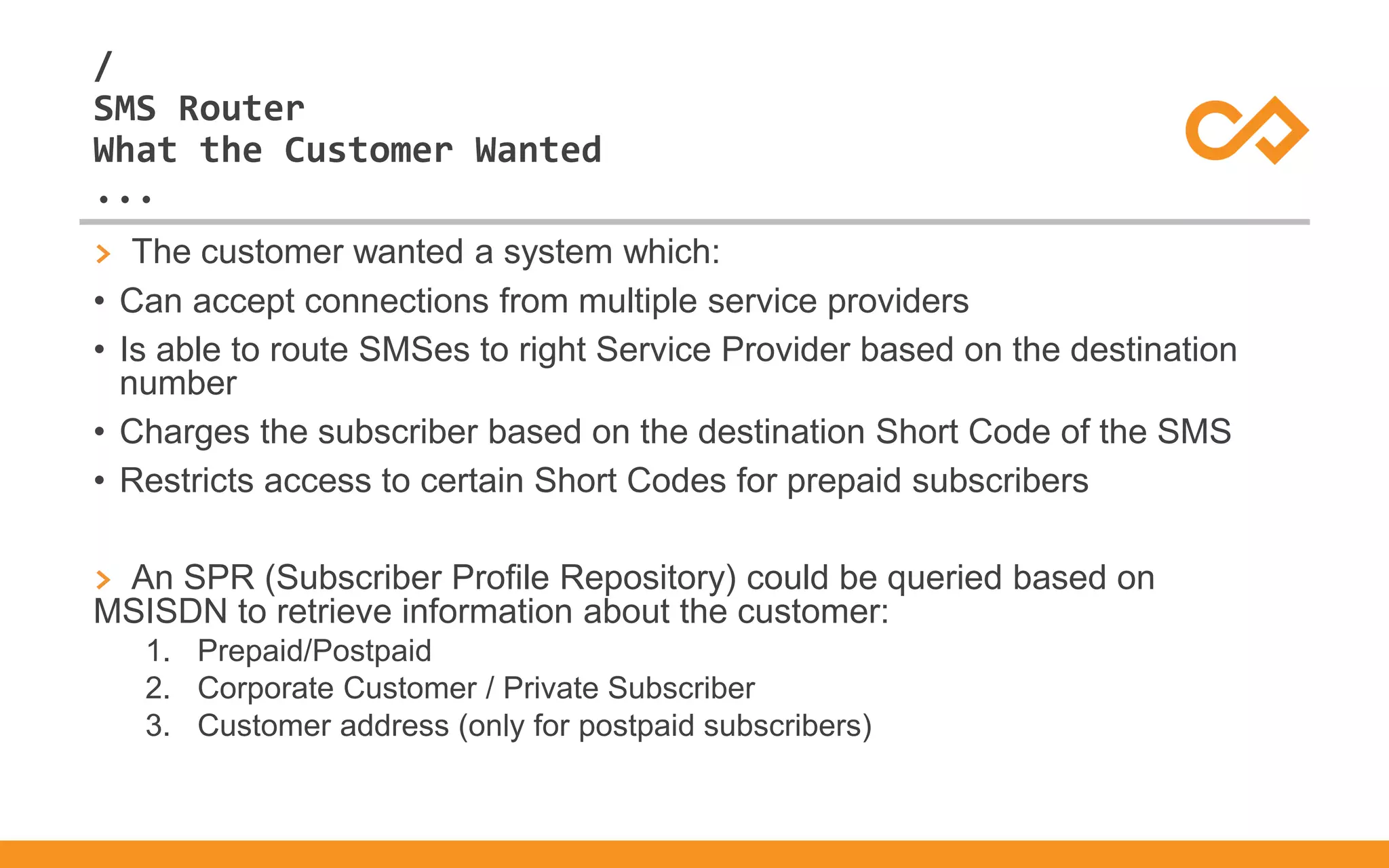 /
...
SMS Router
What the Customer Wanted
> The customer wanted a system which:
• Can accept connections from multiple service providers
• Is able to route SMSes to right Service Provider based on the destination
number
• Charges the subscriber based on the destination Short Code of the SMS
• Restricts access to certain Short Codes for prepaid subscribers
> An SPR (Subscriber Profile Repository) could be queried based on
MSISDN to retrieve information about the customer:
1. Prepaid/Postpaid
2. Corporate Customer / Private Subscriber
3. Customer address (only for postpaid subscribers)
 