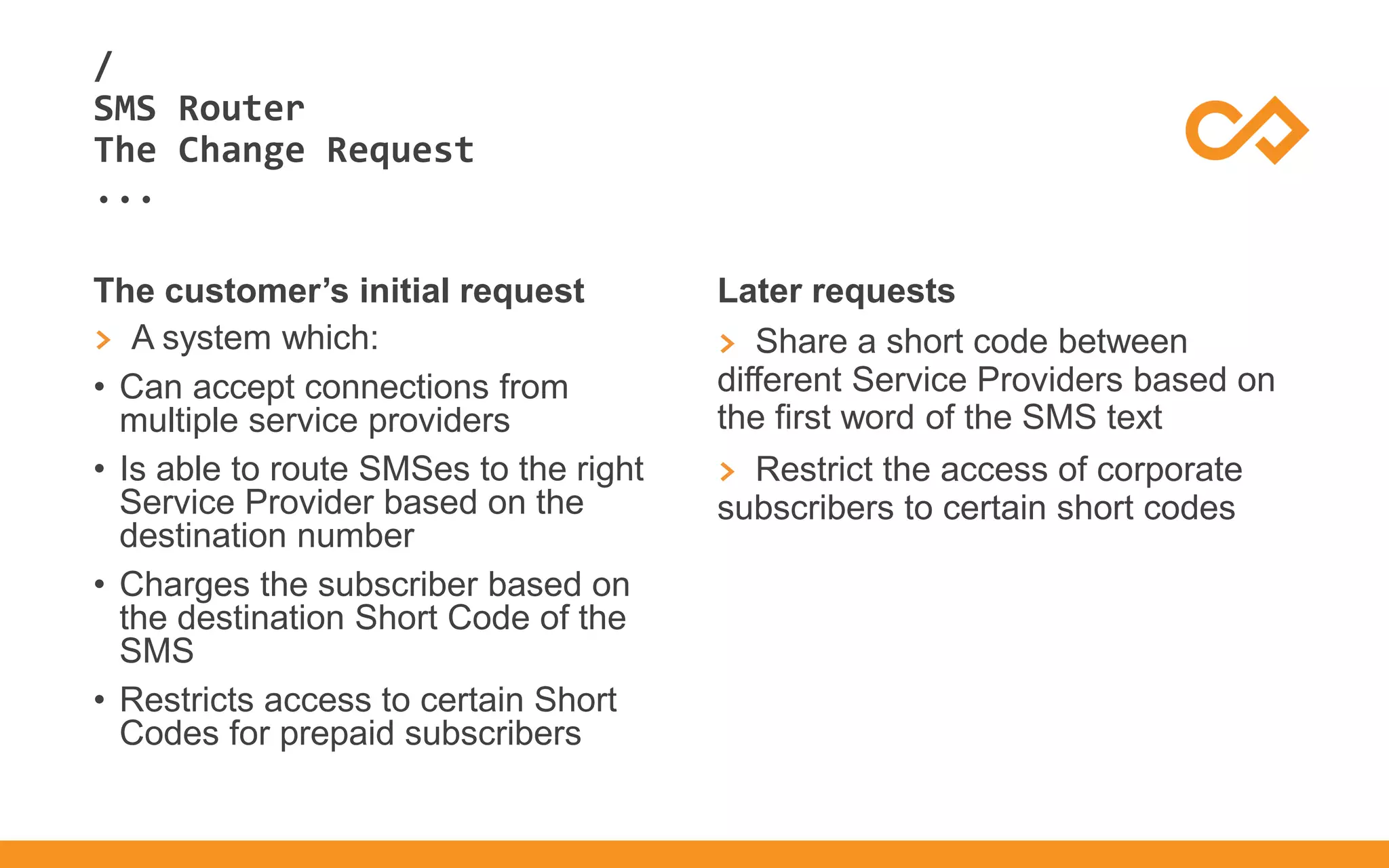 /
...
SMS Router
The Change Request
The customer’s initial request
> A system which:
• Can accept connections from
multiple service providers
• Is able to route SMSes to the right
Service Provider based on the
destination number
• Charges the subscriber based on
the destination Short Code of the
SMS
• Restricts access to certain Short
Codes for prepaid subscribers
Later requests
> Share a short code between
different Service Providers based on
the first word of the SMS text
> Restrict the access of corporate
subscribers to certain short codes
 