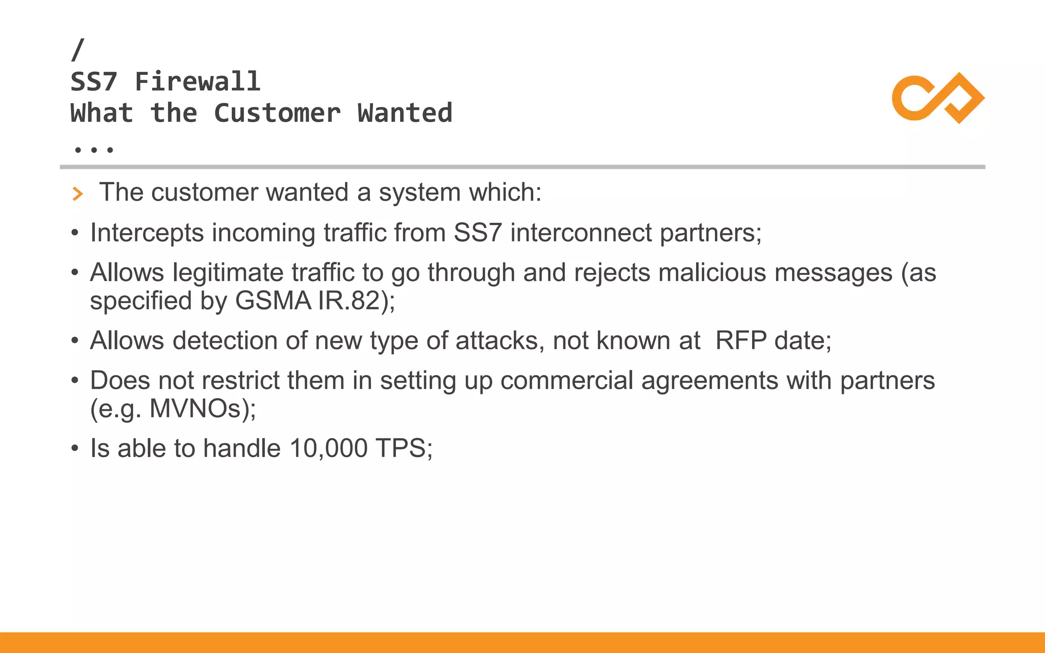 /
...
SS7 Firewall
What the Customer Wanted
> The customer wanted a system which:
• Intercepts incoming traffic from SS7 interconnect partners;
• Allows legitimate traffic to go through and rejects malicious messages (as
specified by GSMA IR.82);
• Allows detection of new type of attacks, not known at RFP date;
• Does not restrict them in setting up commercial agreements with partners
(e.g. MVNOs);
• Is able to handle 10,000 TPS;
 
