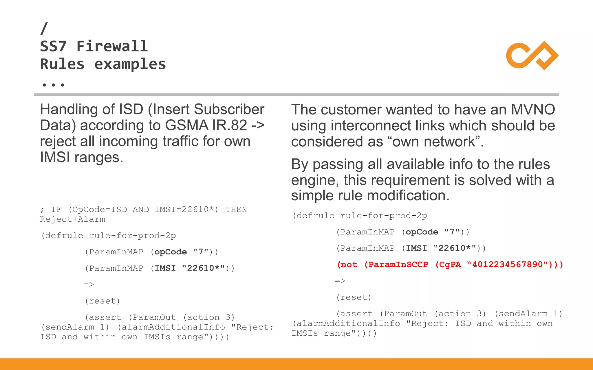 /
...
SS7 Firewall
Rules examples
Handling of ISD (Insert Subscriber
Data) according to GSMA IR.82 ->
reject all incoming traffic for own
IMSI ranges.
; IF (OpCode=ISD AND IMSI=22610*) THEN
Reject+Alarm
(defrule rule-for-prod-2p
(ParamInMAP (opCode "7"))
(ParamInMAP (IMSI “22610*"))
=>
(reset)
(assert (ParamOut (action 3)
(sendAlarm 1) (alarmAdditionalInfo "Reject:
ISD and within own IMSIs range"))))
The customer wanted to have an MVNO
using interconnect links which should be
considered as “own network”.
By passing all available info to the rules
engine, this requirement is solved with a
simple rule modification.
(defrule rule-for-prod-2p
(ParamInMAP (opCode "7"))
(ParamInMAP (IMSI “22610*"))
(not (ParamInSCCP (CgPA “4012234567890")))
=>
(reset)
(assert (ParamOut (action 3) (sendAlarm 1)
(alarmAdditionalInfo "Reject: ISD and within own
IMSIs range"))))
 