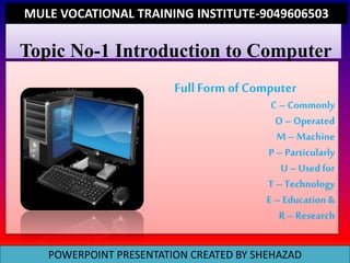 Topic No-1 Introduction to Computer
Full Form of Computer
C – Commonly
O – Operated
M – Machine
P – Particularly
U – Used for
T – Technology
E – Education &
R – Research
POWERPOINT PRESENTATION CREATED BY SHEHAZAD
MULE VOCATIONAL TRAINING INSTITUTE-9049606503
 