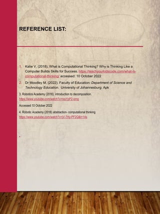 1. Katie V. (2018). What is Computational Thinking? Why is Thinking Like a
Computer Builds Skills for Success. https://teachyourkidscode.com/what-is-
computational-thinking/ accessed: 10 October 2022
2. Dr Moodley M. (2022). Faculty of Education: Department of Science and
Technology Education. University of Johannesburg: Apk
3. Robotics Academy (2016). introduction to decomposition.
https://www.youtube.com/watch?v=rxsYpP2-omg
Accessed 10 October 2022
4. Robotic Academy (2016) abstraction- computational thinking
https://www.youtube.com/watch?v=jV-7Hy-PF2Q&t=14s
•
REFERENCE LIST:
 