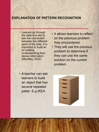 • Leaners go through
the data and aim to
see the connection
between the different
parts of the data. It is
important to build an
to building
understanding from
dense information
(Moodley, 2022)
EXPLANATION OF PATTERN RECOGNITION
• It allows learners to reflect
on the previous problem
they encountered.
• They will use the previous
problem to determine if
they can use the same
solution on the current
problem.
• A teacher can ask
learners to build
an object that has
several repeated
patter. E.g IKEA
 