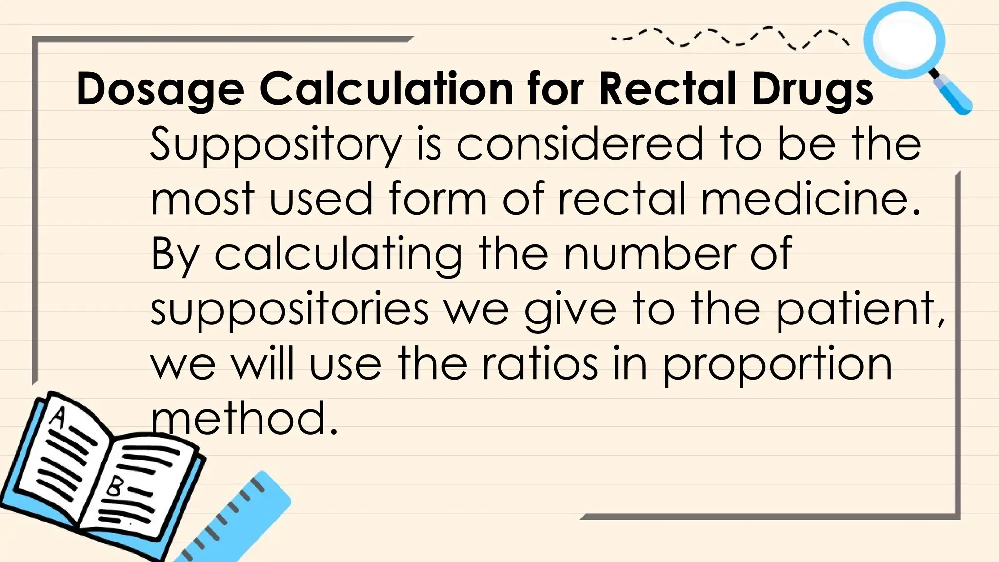 Dosage Calculation for Rectal Drugs
Suppository is considered to be the
most used form of rectal medicine.
By calculating the number of
suppositories we give to the patient,
we will use the ratios in proportion
method.
 