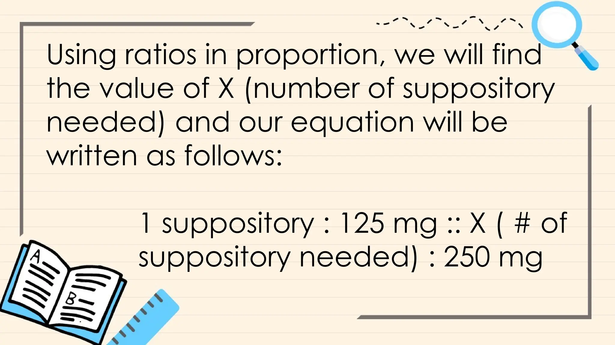 Using ratios in proportion, we will find
the value of X (number of suppository
needed) and our equation will be
written as follows:
1 suppository : 125 mg :: X ( # of
suppository needed) : 250 mg
 