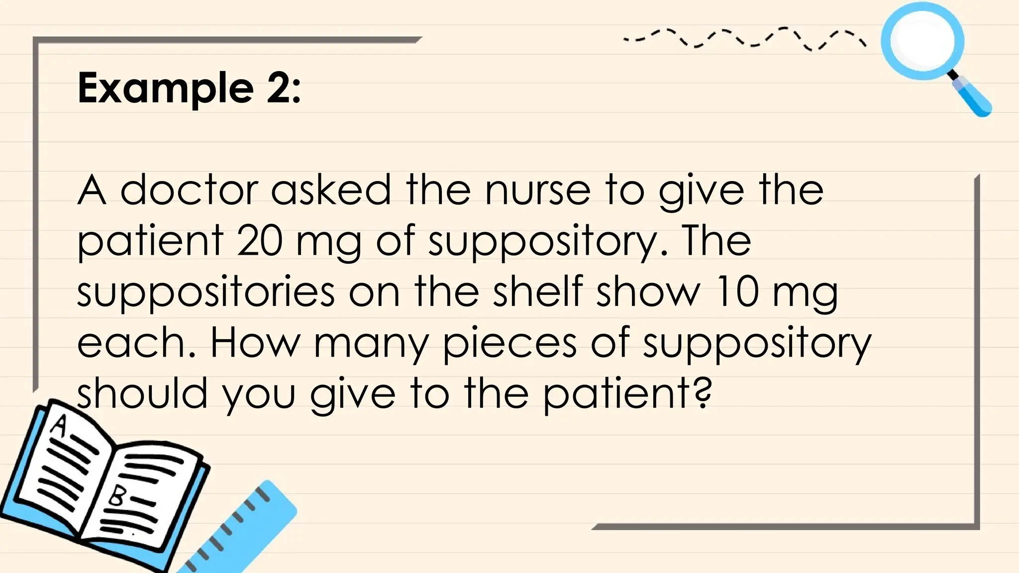 Example 2:
A doctor asked the nurse to give the
patient 20 mg of suppository. The
suppositories on the shelf show 10 mg
each. How many pieces of suppository
should you give to the patient?
 