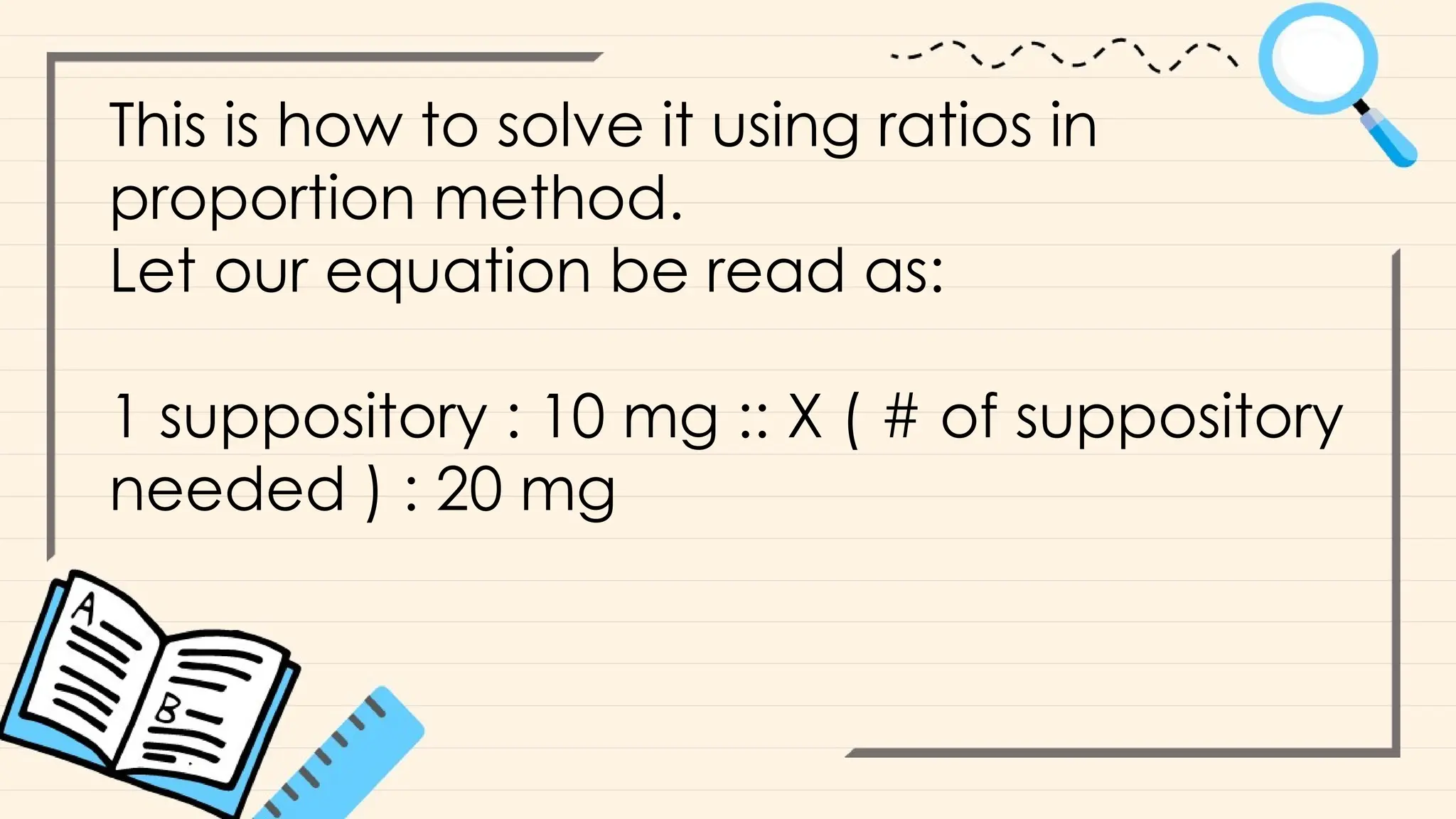 This is how to solve it using ratios in
proportion method.
Let our equation be read as:
1 suppository : 10 mg :: X ( # of suppository
needed ) : 20 mg
 
