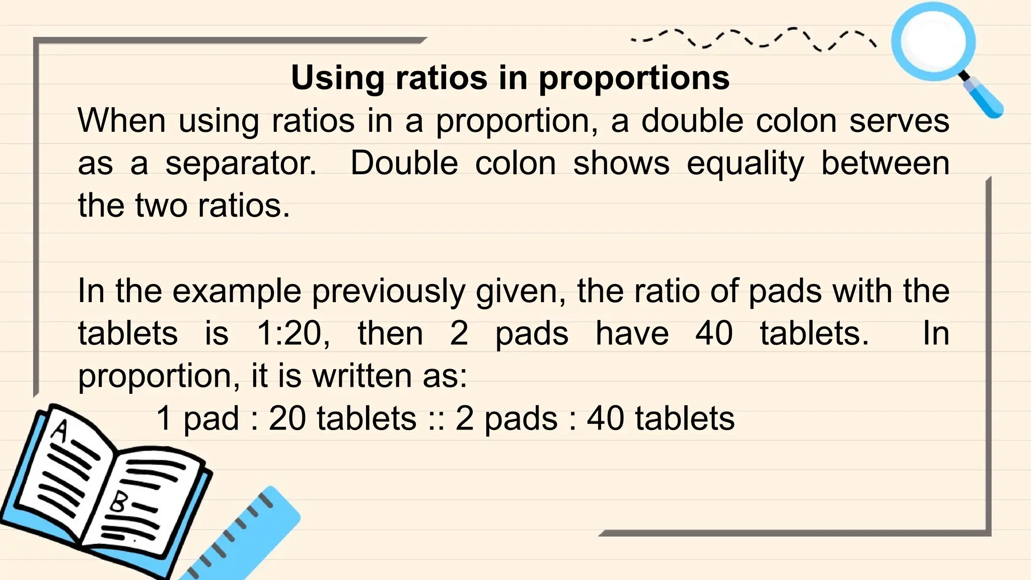 Using ratios in proportions
When using ratios in a proportion, a double colon serves
as a separator. Double colon shows equality between
the two ratios.
In the example previously given, the ratio of pads with the
tablets is 1:20, then 2 pads have 40 tablets. In
proportion, it is written as:
1 pad : 20 tablets :: 2 pads : 40 tablets
 