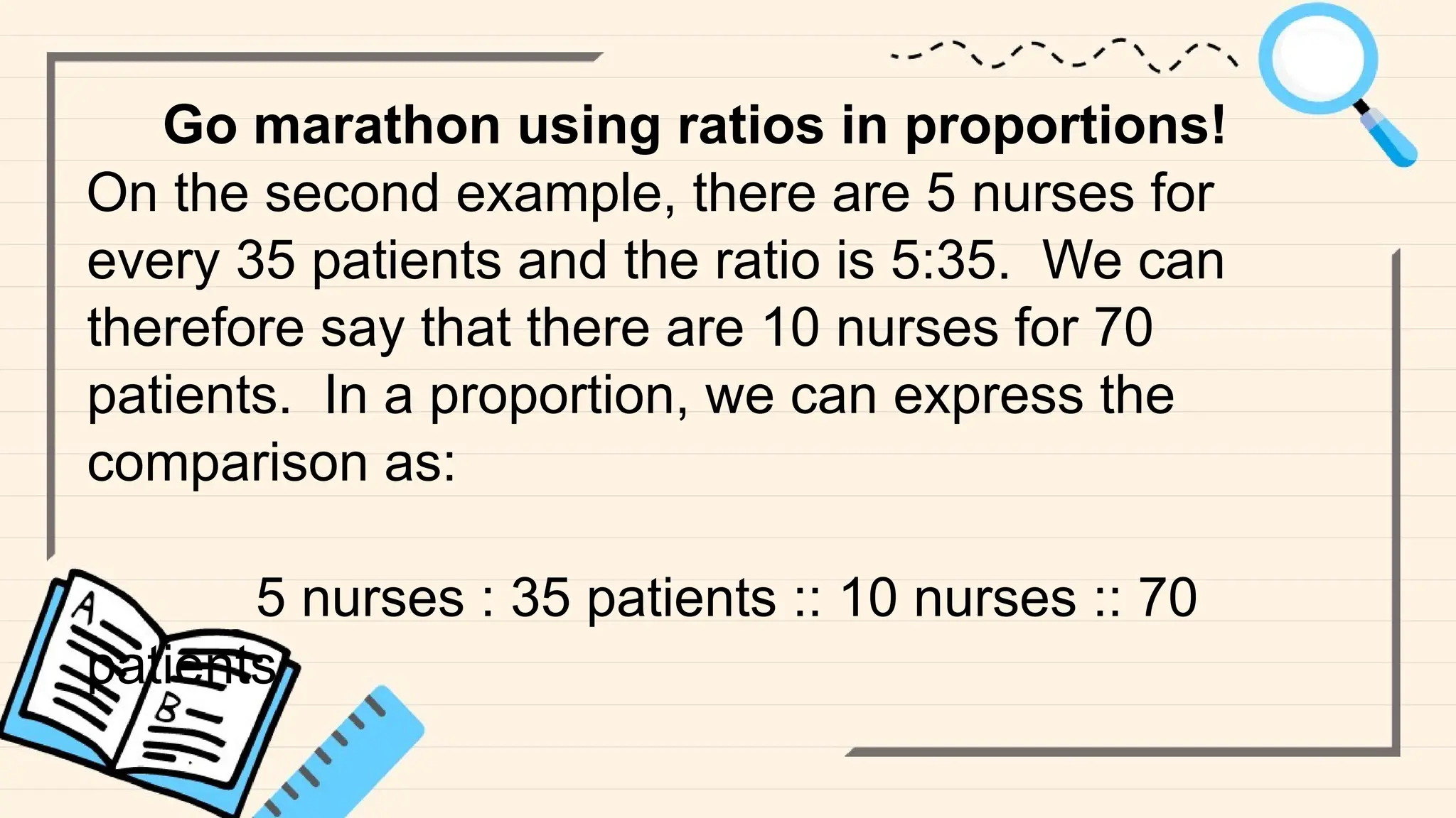 Go marathon using ratios in proportions!
On the second example, there are 5 nurses for
every 35 patients and the ratio is 5:35. We can
therefore say that there are 10 nurses for 70
patients. In a proportion, we can express the
comparison as:
5 nurses : 35 patients :: 10 nurses :: 70
patients
 