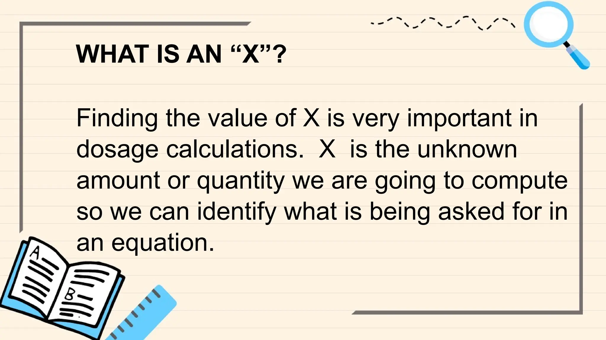 WHAT IS AN “X”?
Finding the value of X is very important in
dosage calculations. X is the unknown
amount or quantity we are going to compute
so we can identify what is being asked for in
an equation.
 