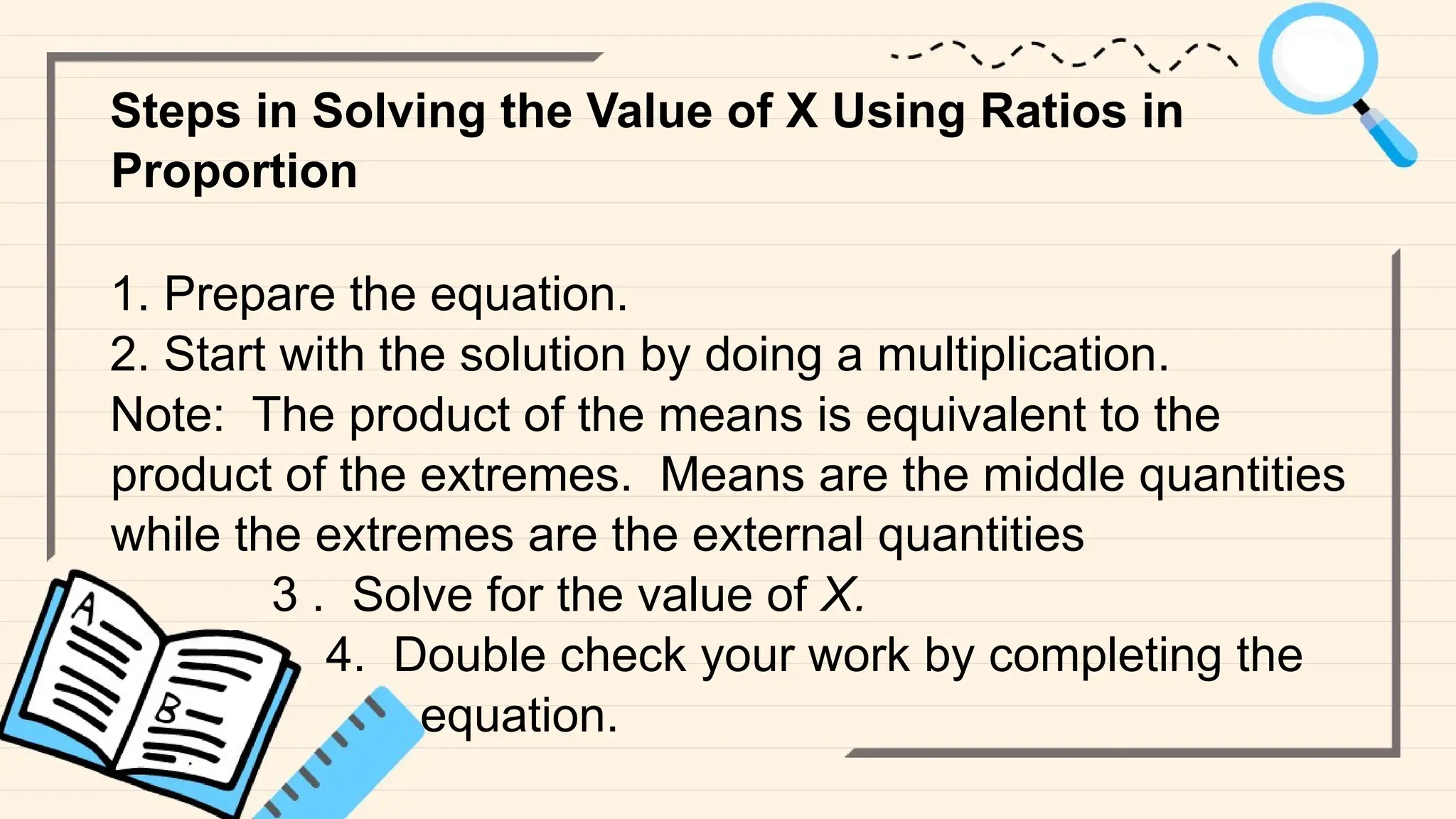 Steps in Solving the Value of X Using Ratios in
Proportion
1. Prepare the equation.
2. Start with the solution by doing a multiplication.
Note: The product of the means is equivalent to the
product of the extremes. Means are the middle quantities
while the extremes are the external quantities
3 . Solve for the value of X.
4. Double check your work by completing the
equation.
 
