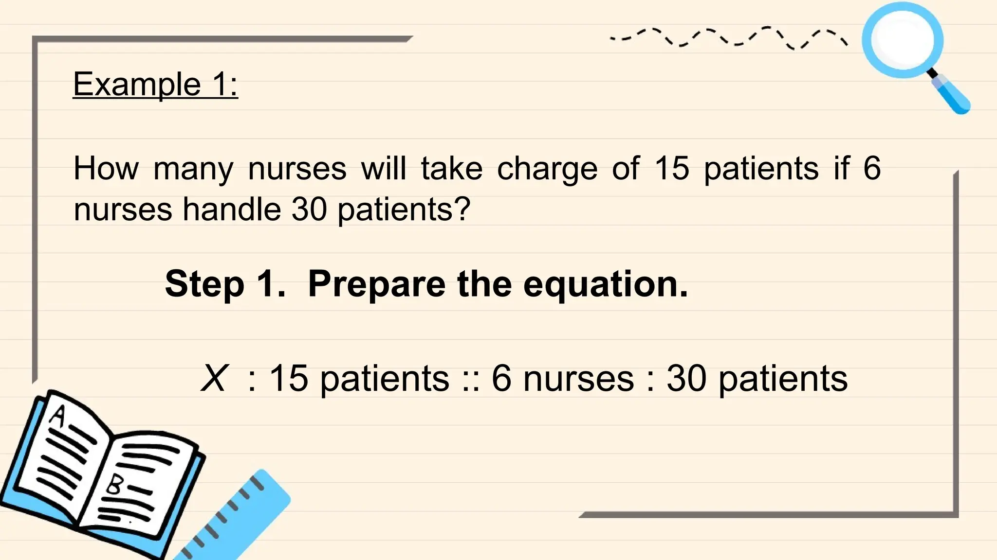 Example 1:
How many nurses will take charge of 15 patients if 6
nurses handle 30 patients?
Step 1. Prepare the equation.
X : 15 patients :: 6 nurses : 30 patients
 