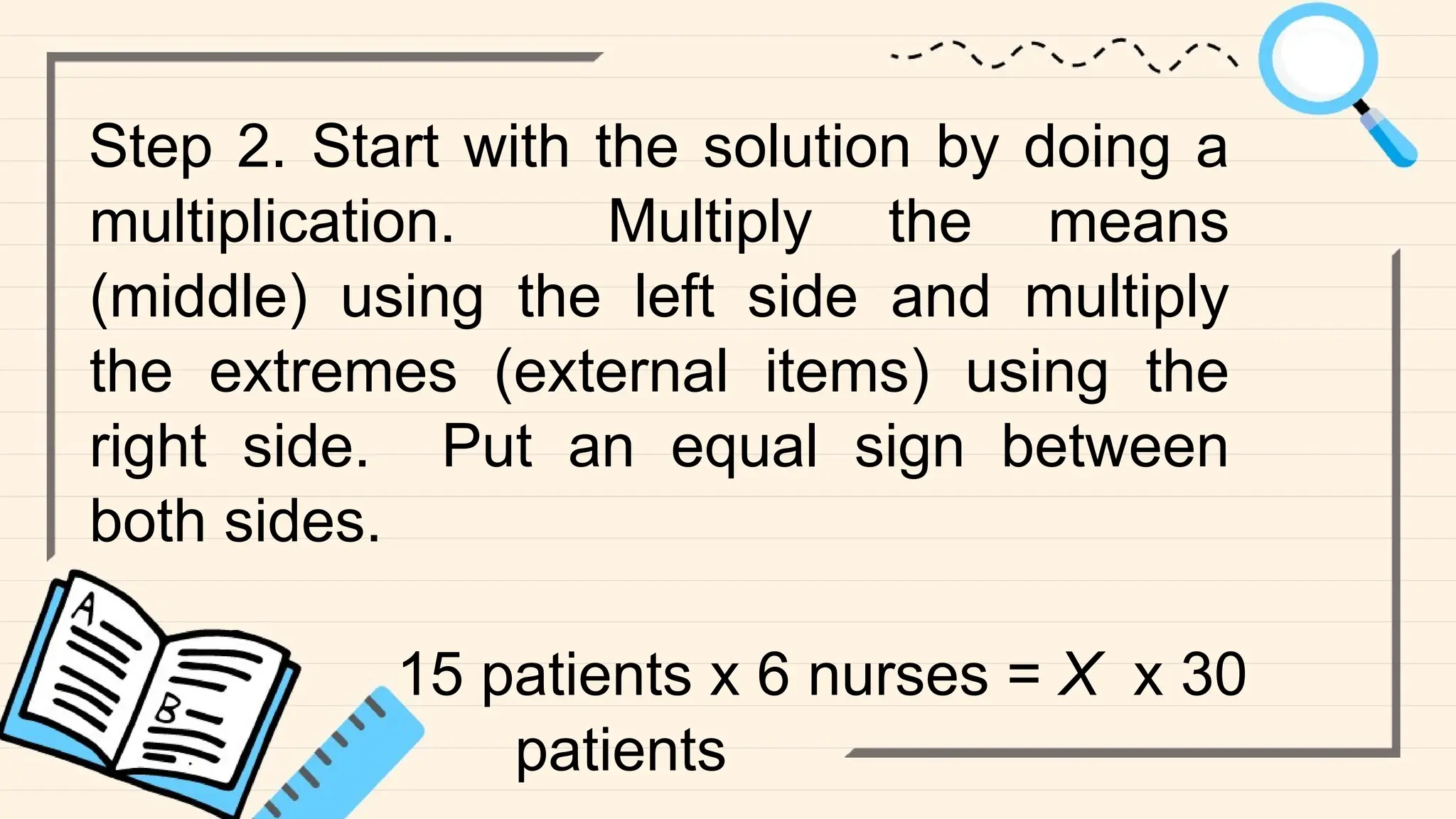 Step 2. Start with the solution by doing a
multiplication. Multiply the means
(middle) using the left side and multiply
the extremes (external items) using the
right side. Put an equal sign between
both sides.
15 patients x 6 nurses = X x 30
patients
 