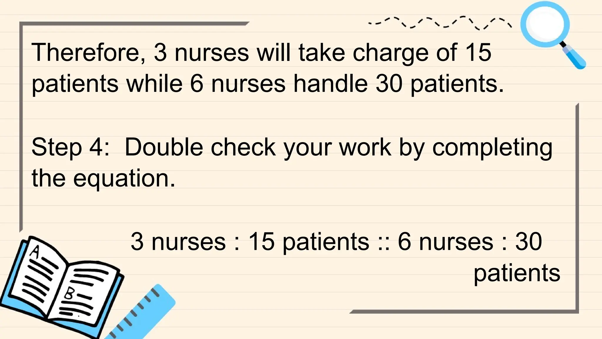 Therefore, 3 nurses will take charge of 15
patients while 6 nurses handle 30 patients.
Step 4: Double check your work by completing
the equation.
3 nurses : 15 patients :: 6 nurses : 30
patients
 