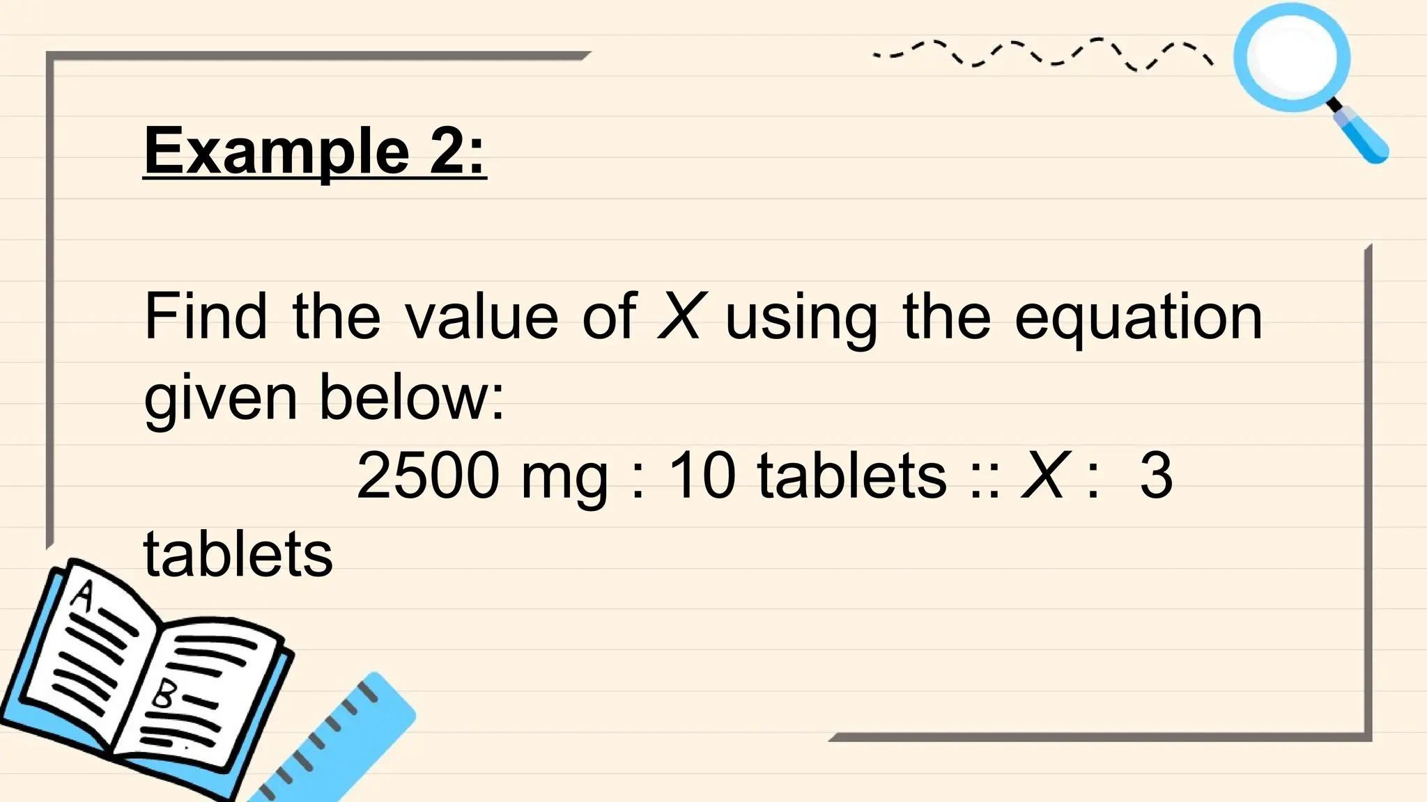 Example 2:
Find the value of X using the equation
given below:
2500 mg : 10 tablets :: X : 3
tablets
 