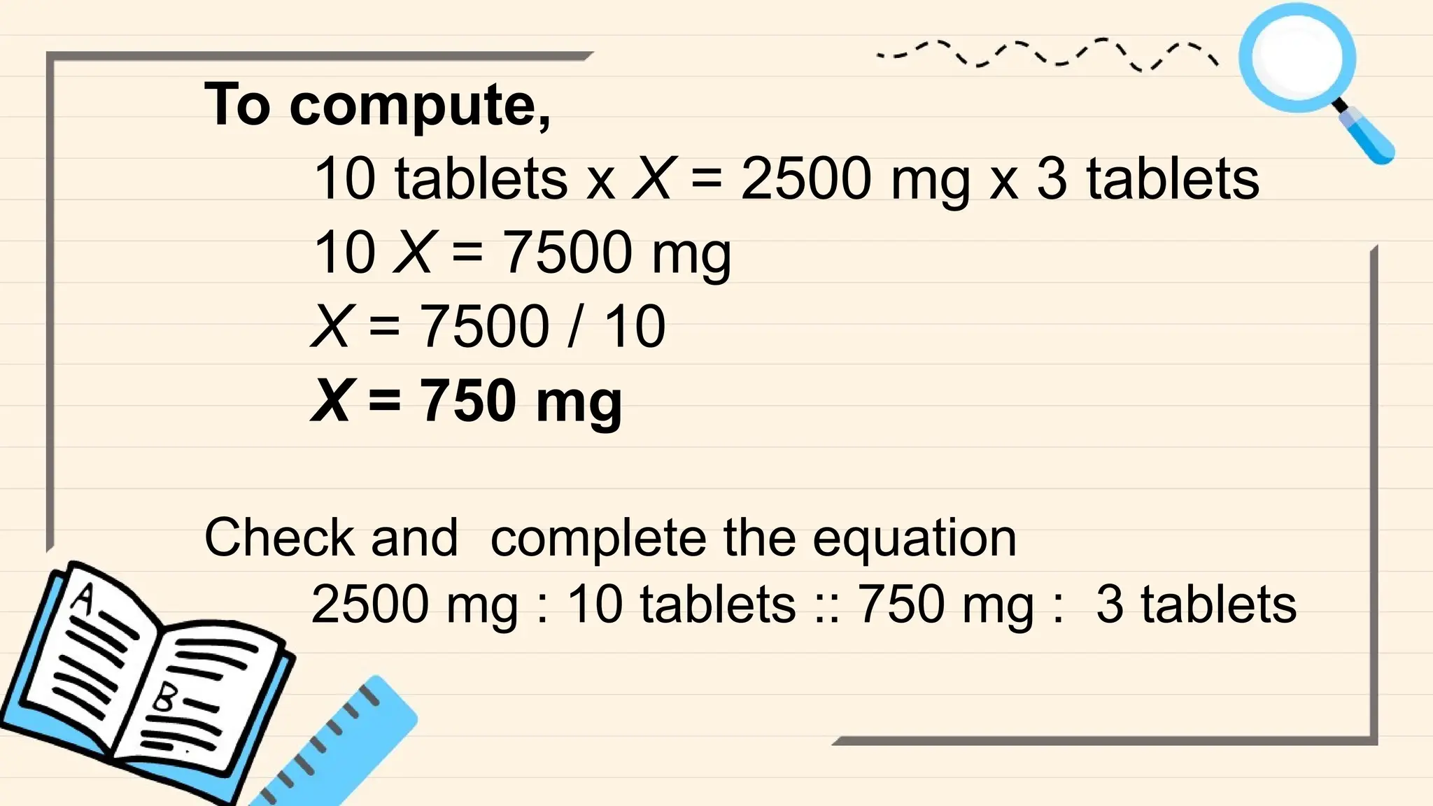 To compute,
10 tablets x X = 2500 mg x 3 tablets
10 X = 7500 mg
X = 7500 / 10
X = 750 mg
Check and complete the equation
2500 mg : 10 tablets :: 750 mg : 3 tablets
 