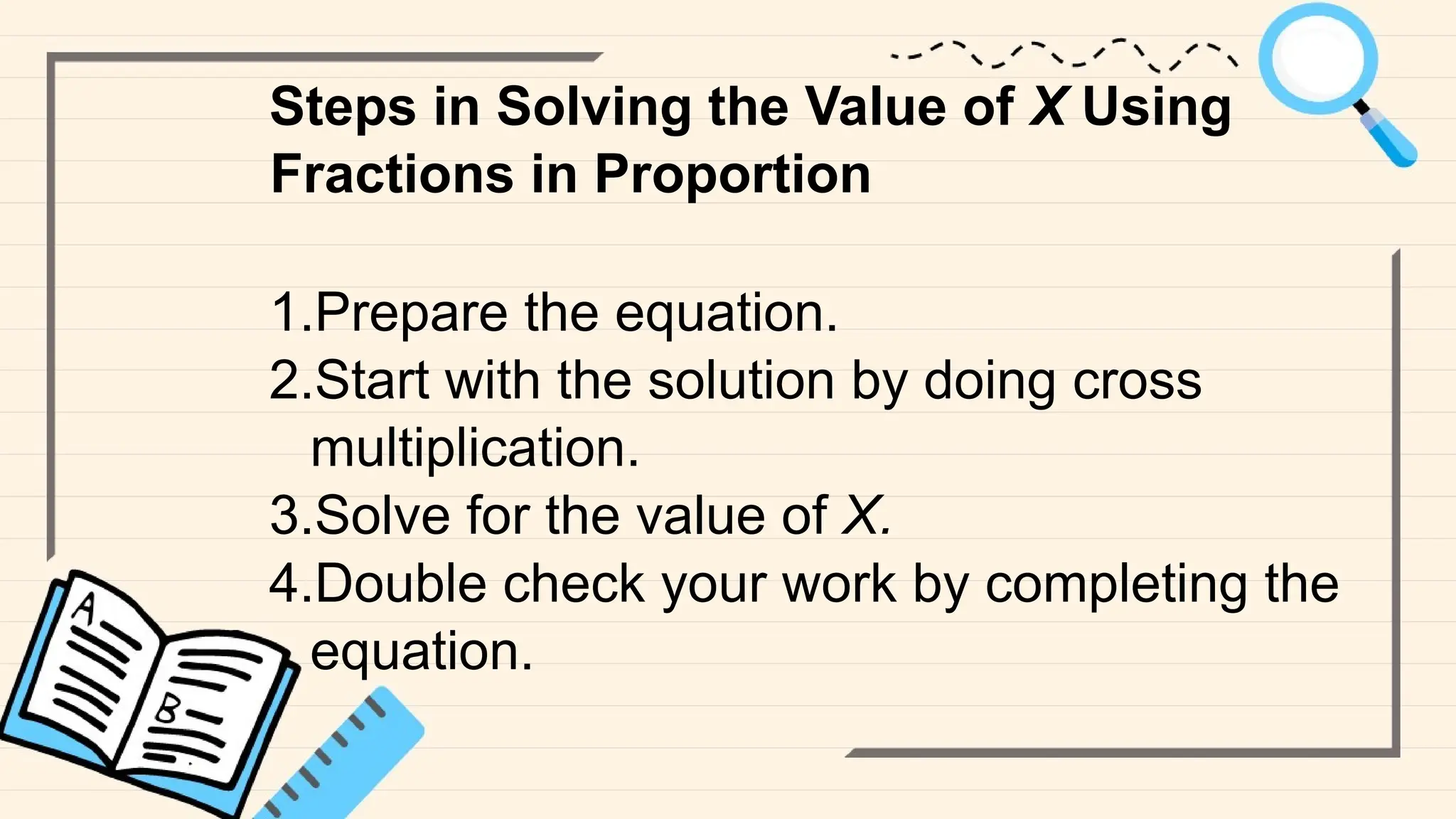 Steps in Solving the Value of X Using
Fractions in Proportion
1.Prepare the equation.
2.Start with the solution by doing cross
multiplication.
3.Solve for the value of X.
4.Double check your work by completing the
equation.
 