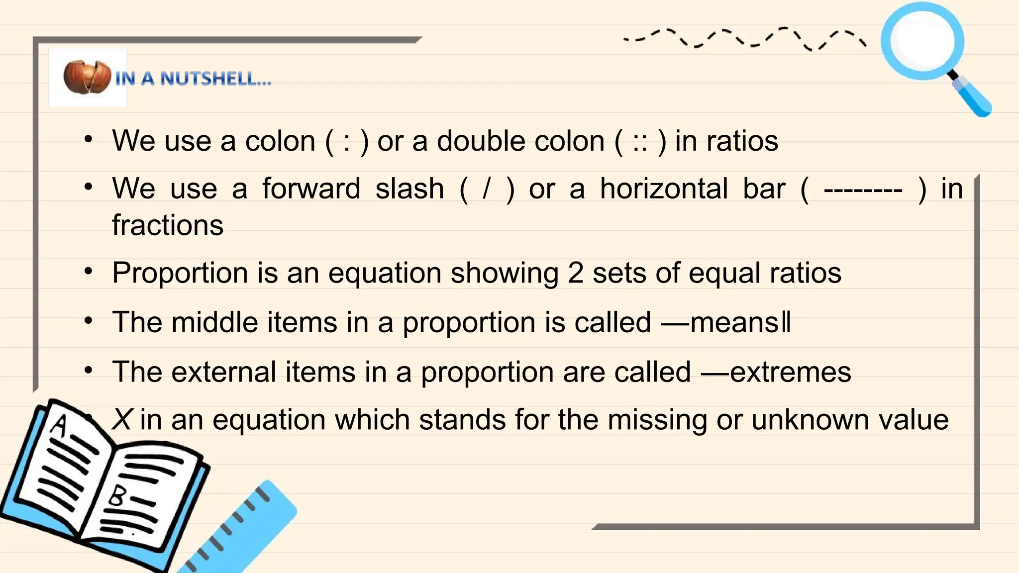 • We use a colon ( : ) or a double colon ( :: ) in ratios
• We use a forward slash ( / ) or a horizontal bar ( -------- ) in
fractions
• Proportion is an equation showing 2 sets of equal ratios
• The middle items in a proportion is called ―means‖
• The external items in a proportion are called ―extremes
• X in an equation which stands for the missing or unknown value
 