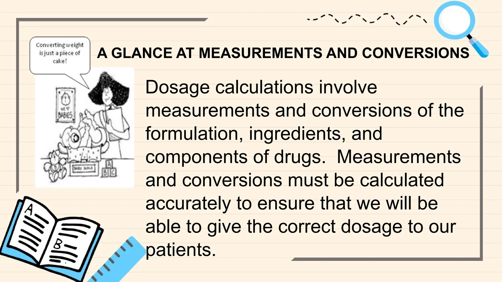 A GLANCE AT MEASUREMENTS AND CONVERSIONS
Dosage calculations involve
measurements and conversions of the
formulation, ingredients, and
components of drugs. Measurements
and conversions must be calculated
accurately to ensure that we will be
able to give the correct dosage to our
patients.
 