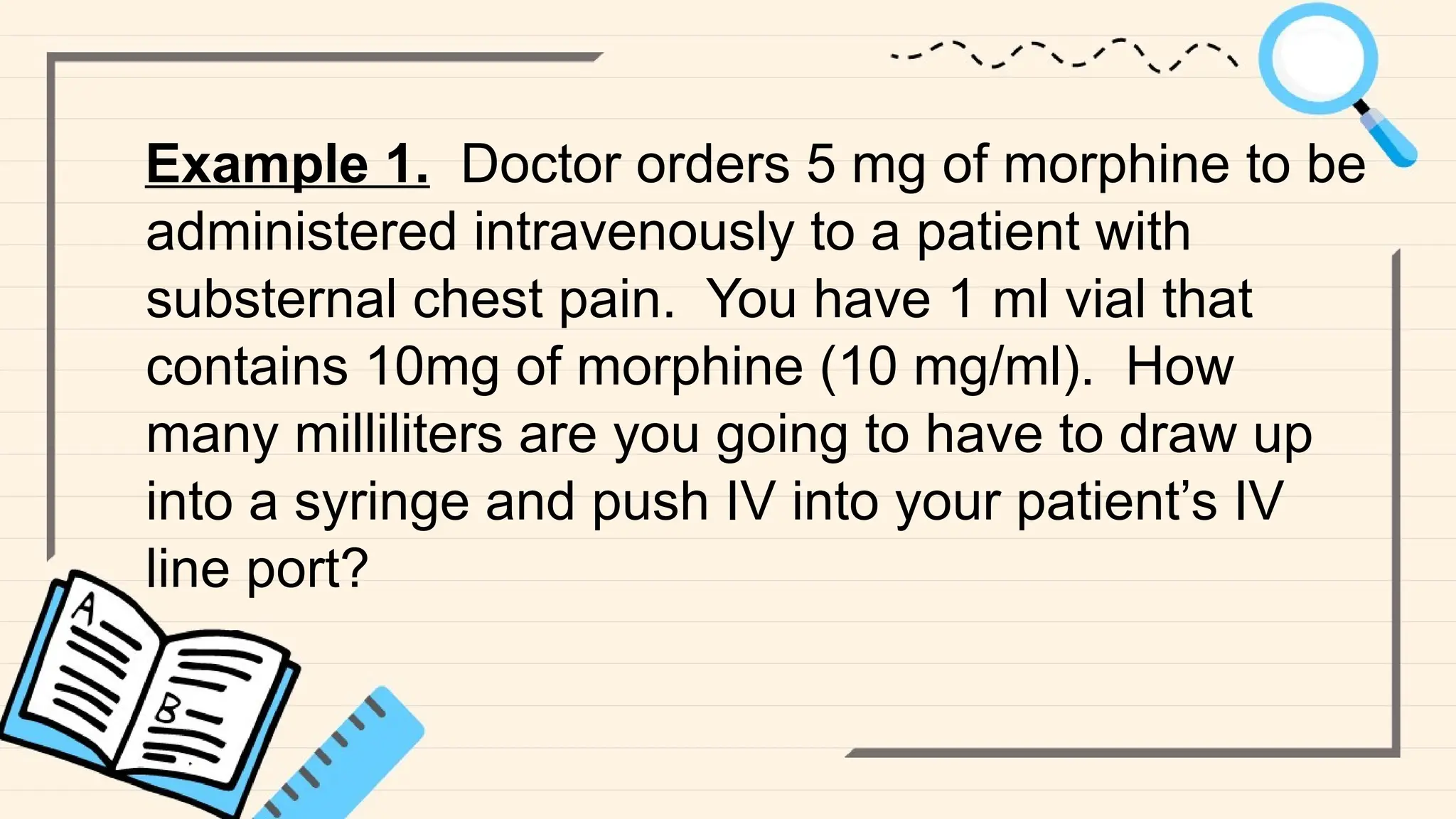 Example 1. Doctor orders 5 mg of morphine to be
administered intravenously to a patient with
substernal chest pain. You have 1 ml vial that
contains 10mg of morphine (10 mg/ml). How
many milliliters are you going to have to draw up
into a syringe and push IV into your patient’s IV
line port?
 