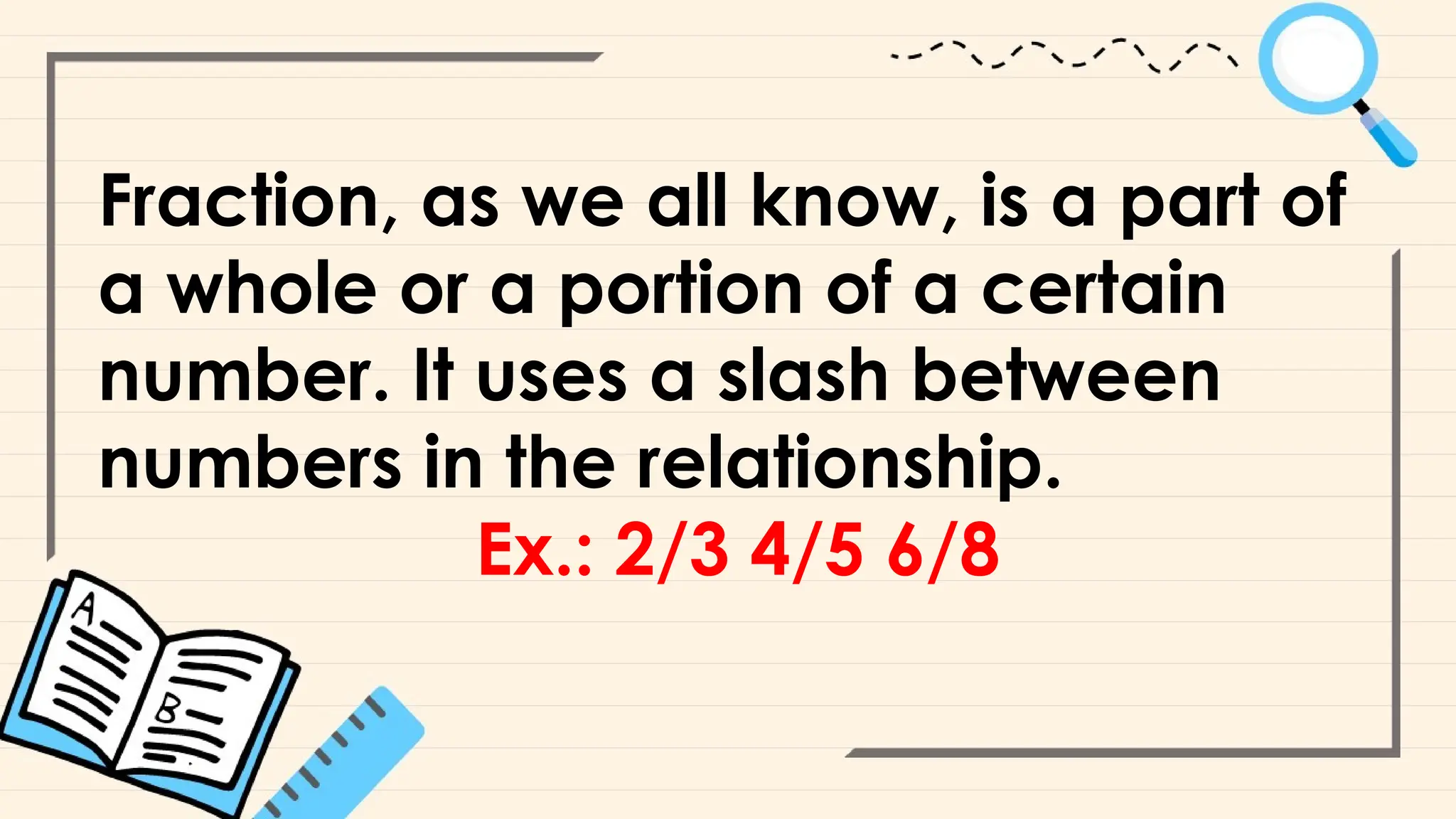 Fraction, as we all know, is a part of
a whole or a portion of a certain
number. It uses a slash between
numbers in the relationship.
Ex.: 2/3 4/5 6/8
 