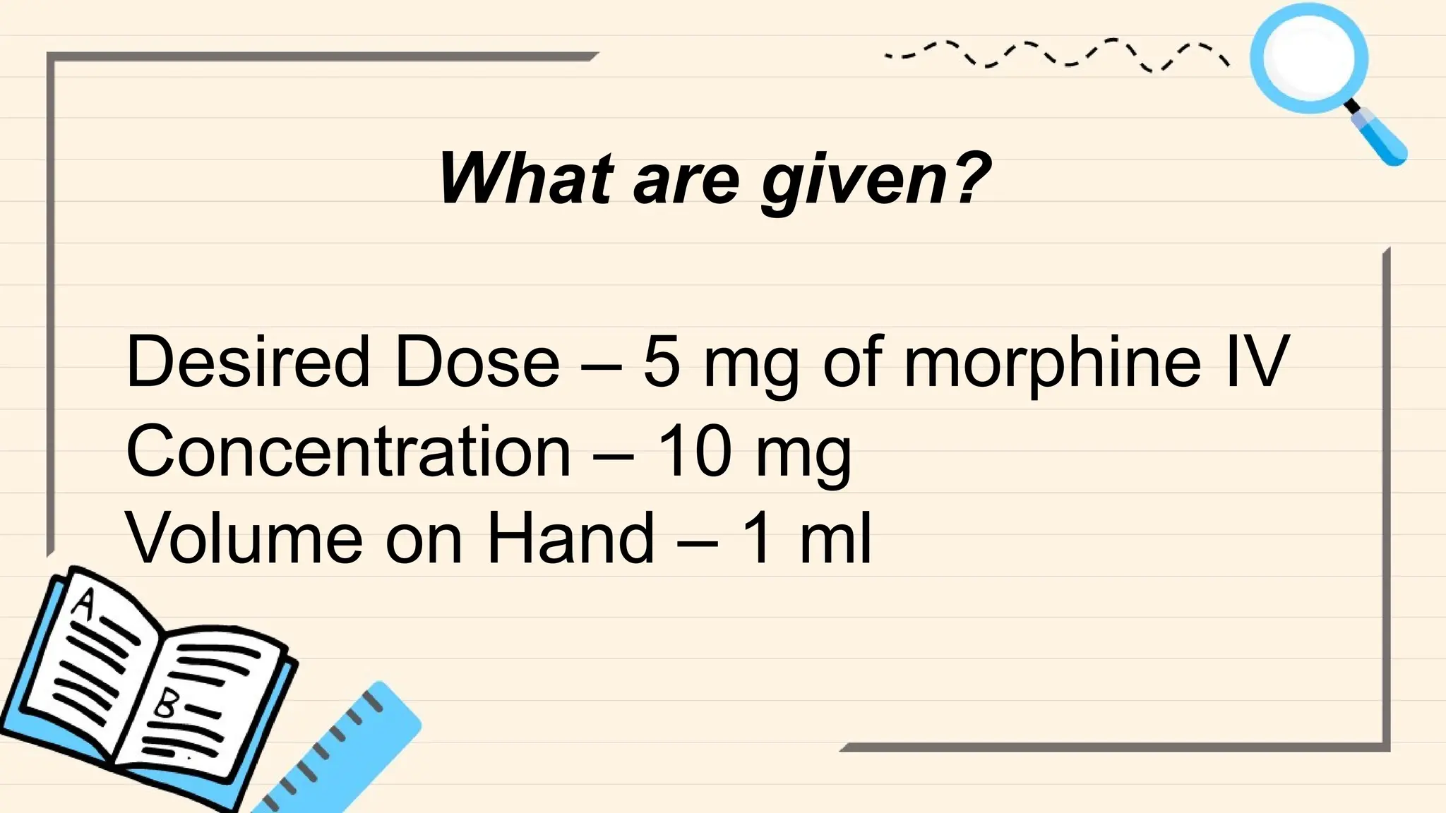 What are given?
Desired Dose – 5 mg of morphine IV
Concentration – 10 mg
Volume on Hand – 1 ml
 