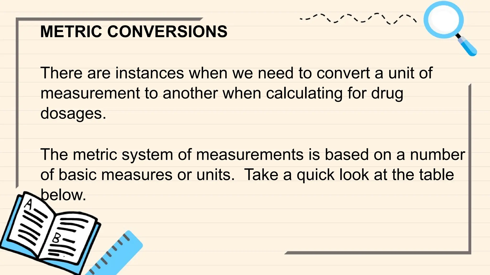 METRIC CONVERSIONS
There are instances when we need to convert a unit of
measurement to another when calculating for drug
dosages.
The metric system of measurements is based on a number
of basic measures or units. Take a quick look at the table
below.
 