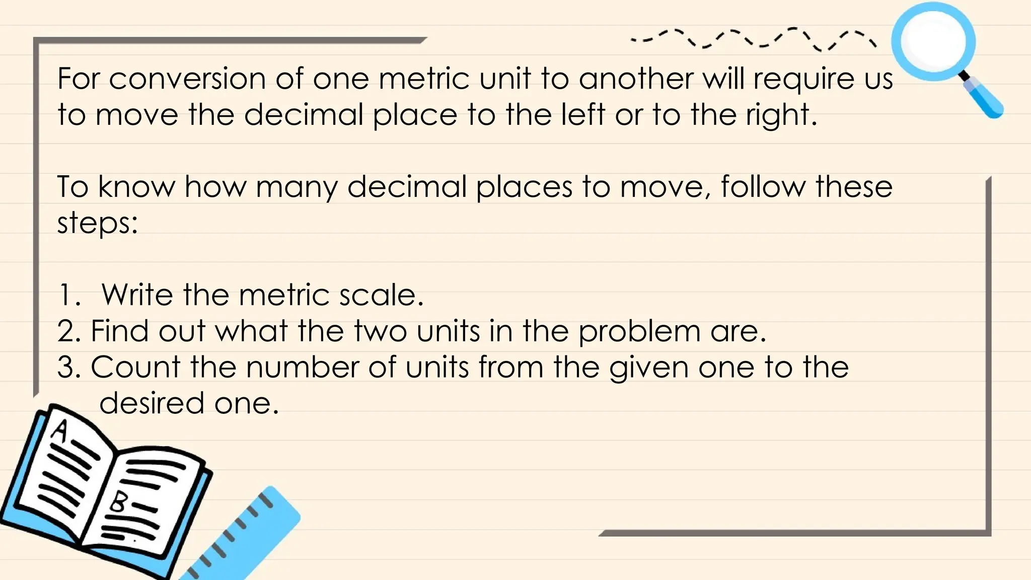 For conversion of one metric unit to another will require us
to move the decimal place to the left or to the right.
To know how many decimal places to move, follow these
steps:
1. Write the metric scale.
2. Find out what the two units in the problem are.
3. Count the number of units from the given one to the
desired one.
 