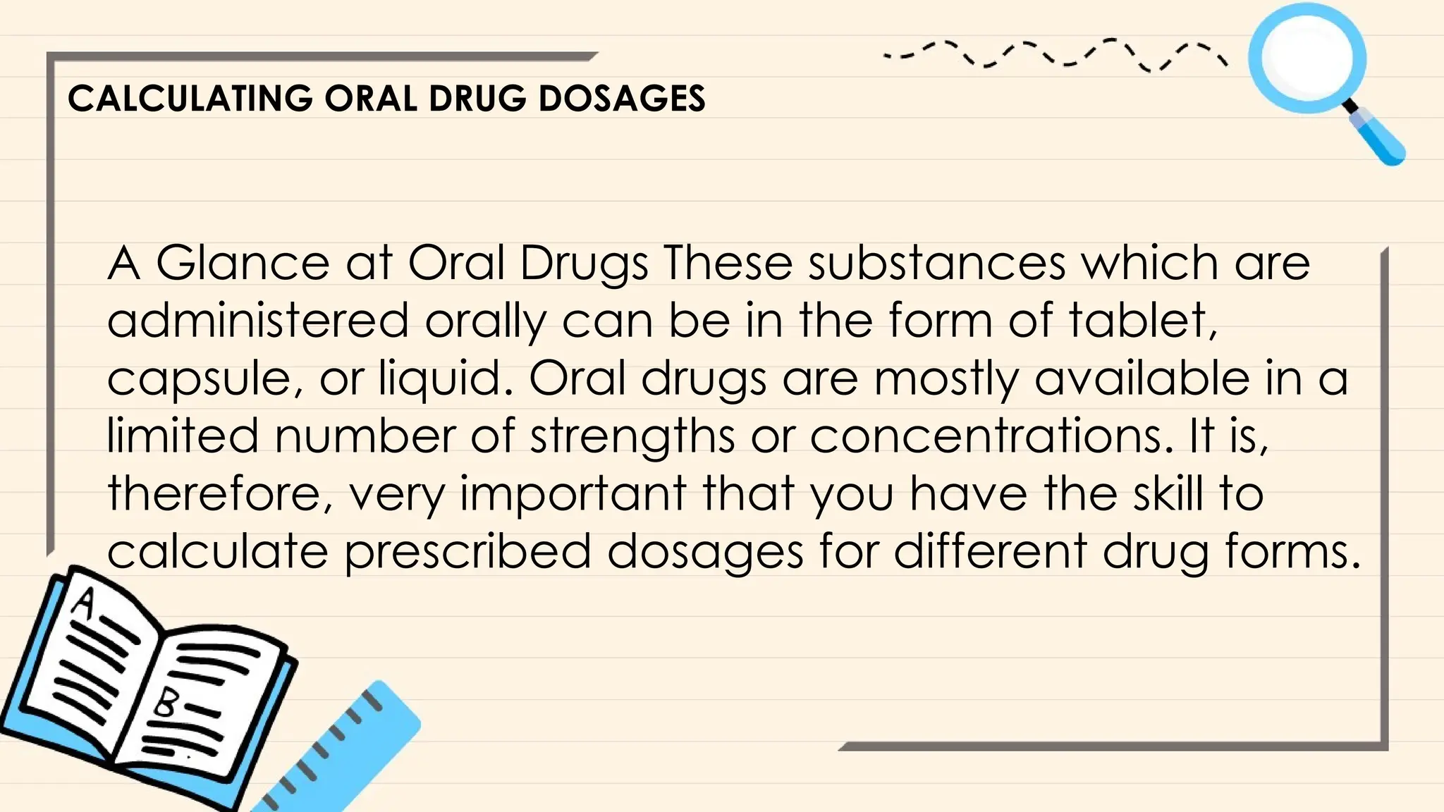 CALCULATING ORAL DRUG DOSAGES
A Glance at Oral Drugs These substances which are
administered orally can be in the form of tablet,
capsule, or liquid. Oral drugs are mostly available in a
limited number of strengths or concentrations. It is,
therefore, very important that you have the skill to
calculate prescribed dosages for different drug forms.
 