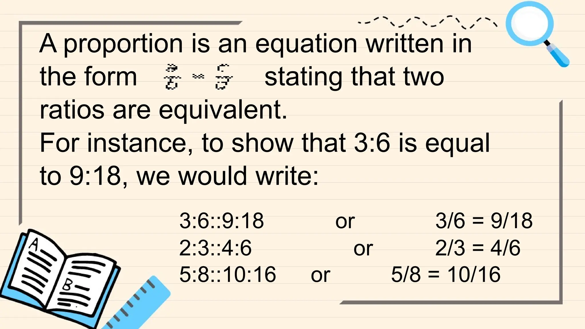 A proportion is an equation written in
the form stating that two
ratios are equivalent.
For instance, to show that 3:6 is equal
to 9:18, we would write:
3:6::9:18 or 3/6 = 9/18
2:3::4:6 or 2/3 = 4/6
5:8::10:16 or 5/8 = 10/16
 