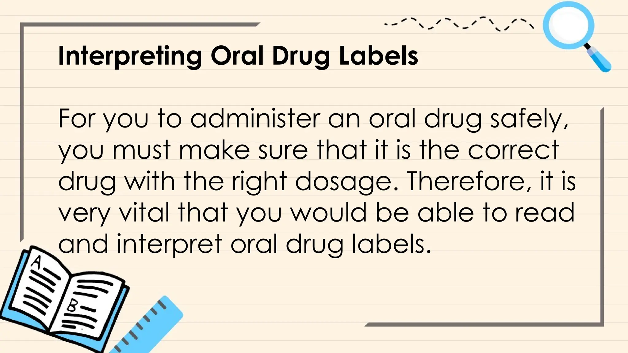 Interpreting Oral Drug Labels
For you to administer an oral drug safely,
you must make sure that it is the correct
drug with the right dosage. Therefore, it is
very vital that you would be able to read
and interpret oral drug labels.
 