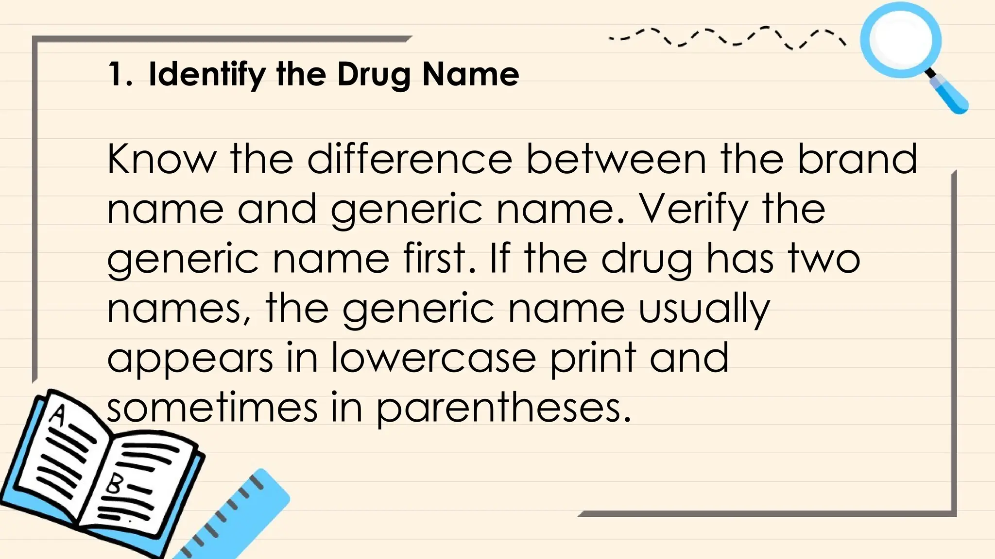 1. Identify the Drug Name
Know the difference between the brand
name and generic name. Verify the
generic name first. If the drug has two
names, the generic name usually
appears in lowercase print and
sometimes in parentheses.
 