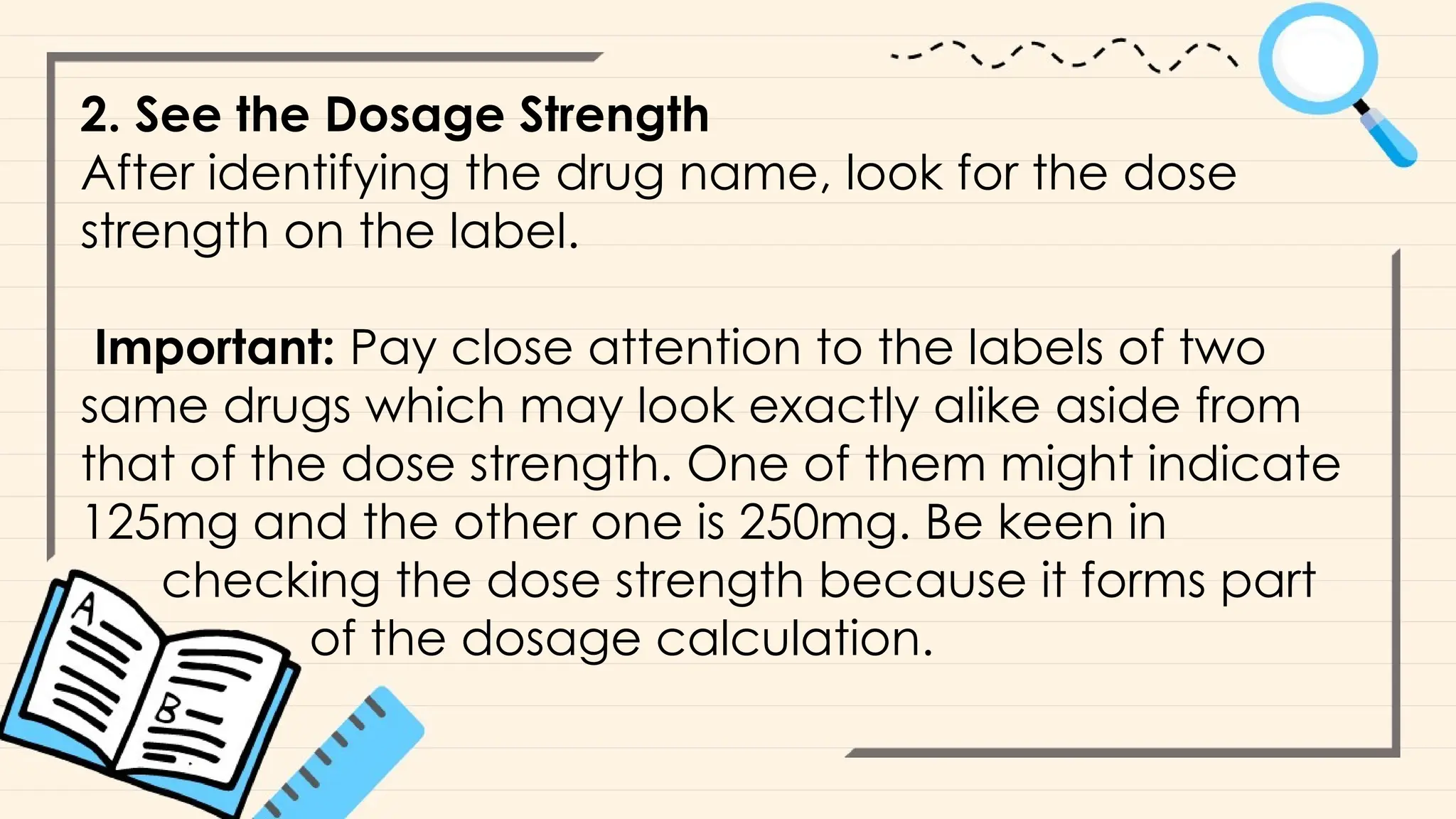 2. See the Dosage Strength
After identifying the drug name, look for the dose
strength on the label.
Important: Pay close attention to the labels of two
same drugs which may look exactly alike aside from
that of the dose strength. One of them might indicate
125mg and the other one is 250mg. Be keen in
checking the dose strength because it forms part
of the dosage calculation.
 