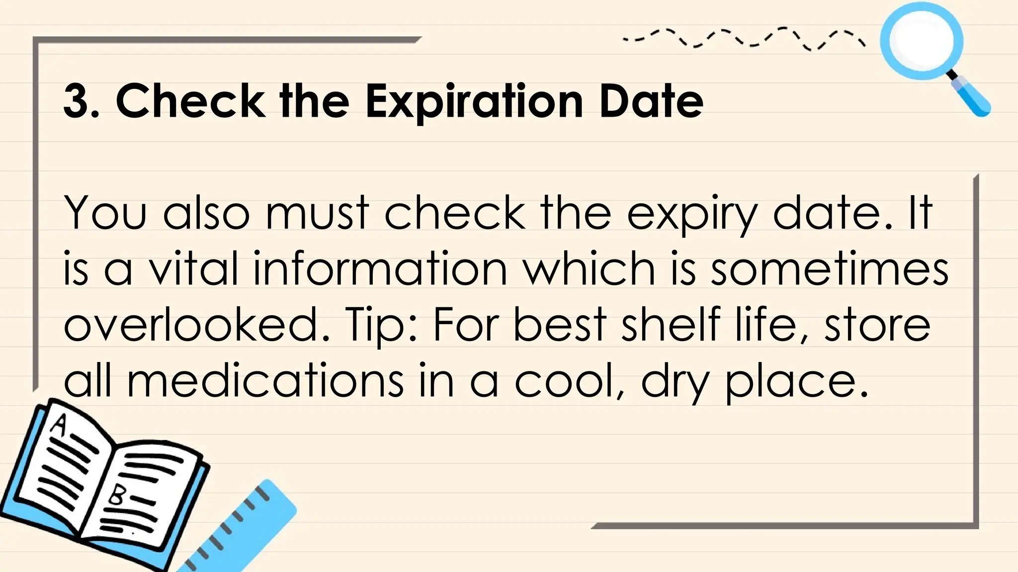 3. Check the Expiration Date
You also must check the expiry date. It
is a vital information which is sometimes
overlooked. Tip: For best shelf life, store
all medications in a cool, dry place.
 