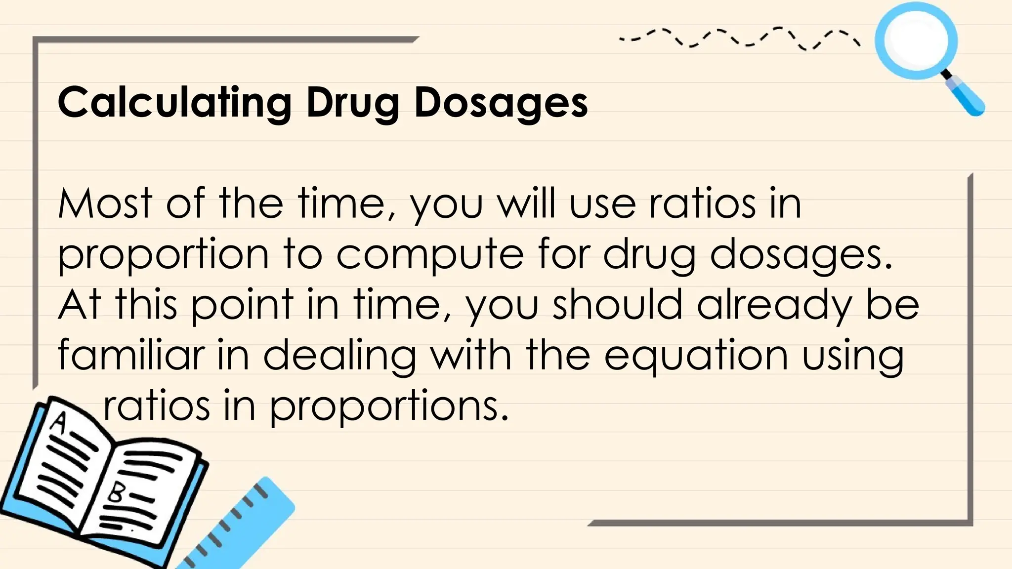 Calculating Drug Dosages
Most of the time, you will use ratios in
proportion to compute for drug dosages.
At this point in time, you should already be
familiar in dealing with the equation using
ratios in proportions.
 