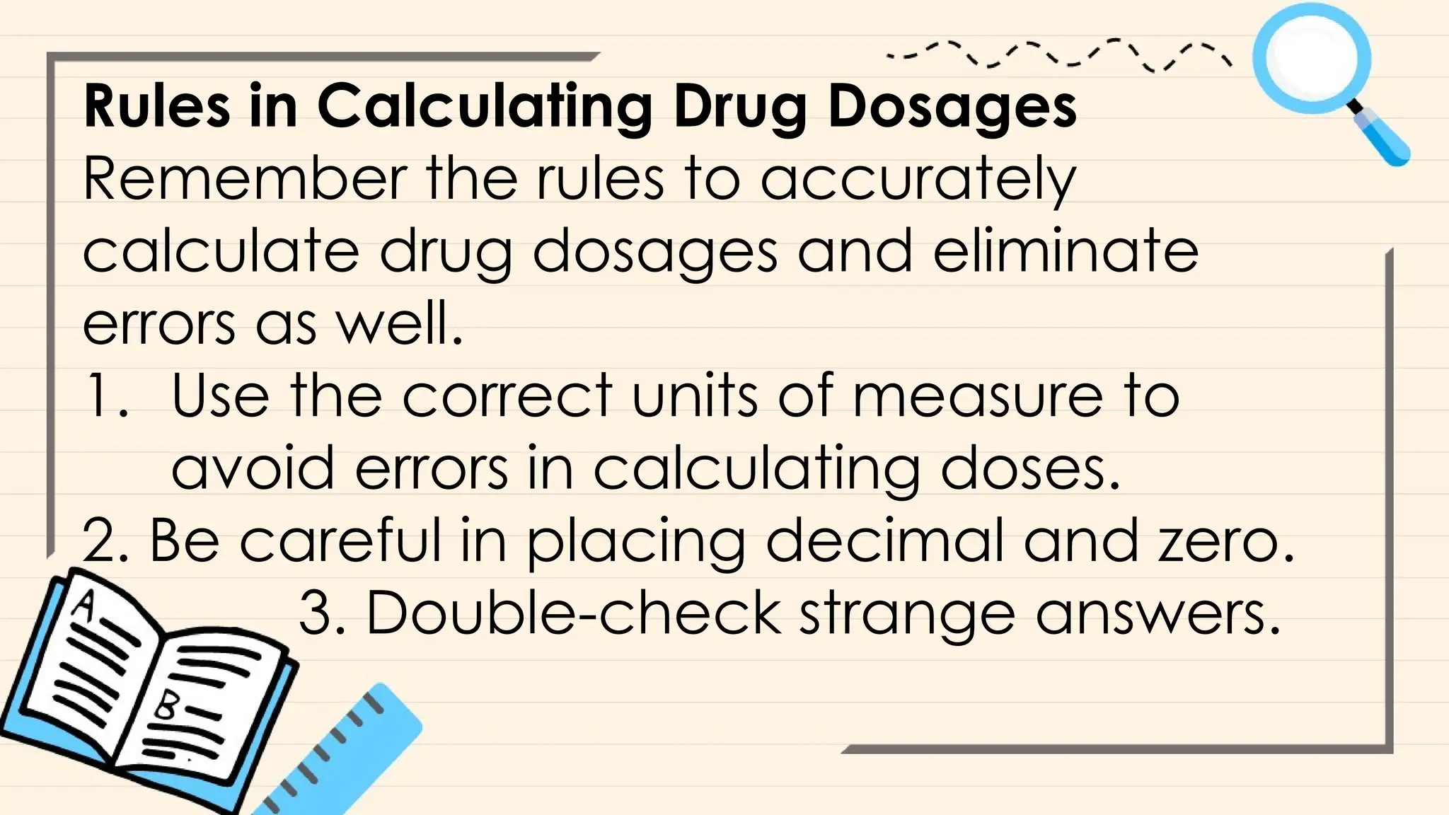 Rules in Calculating Drug Dosages
Remember the rules to accurately
calculate drug dosages and eliminate
errors as well.
1. Use the correct units of measure to
avoid errors in calculating doses.
2. Be careful in placing decimal and zero.
3. Double-check strange answers.
 