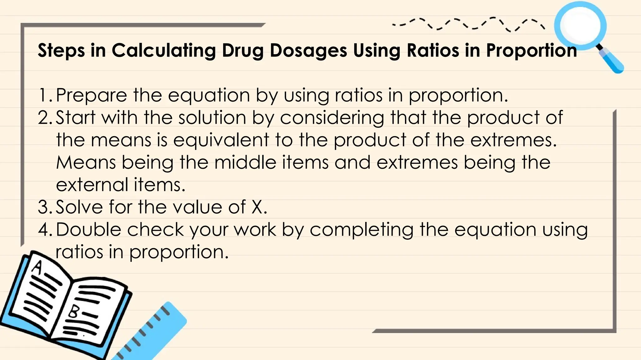 Steps in Calculating Drug Dosages Using Ratios in Proportion
1.Prepare the equation by using ratios in proportion.
2.Start with the solution by considering that the product of
the means is equivalent to the product of the extremes.
Means being the middle items and extremes being the
external items.
3.Solve for the value of X.
4.Double check your work by completing the equation using
ratios in proportion.
 