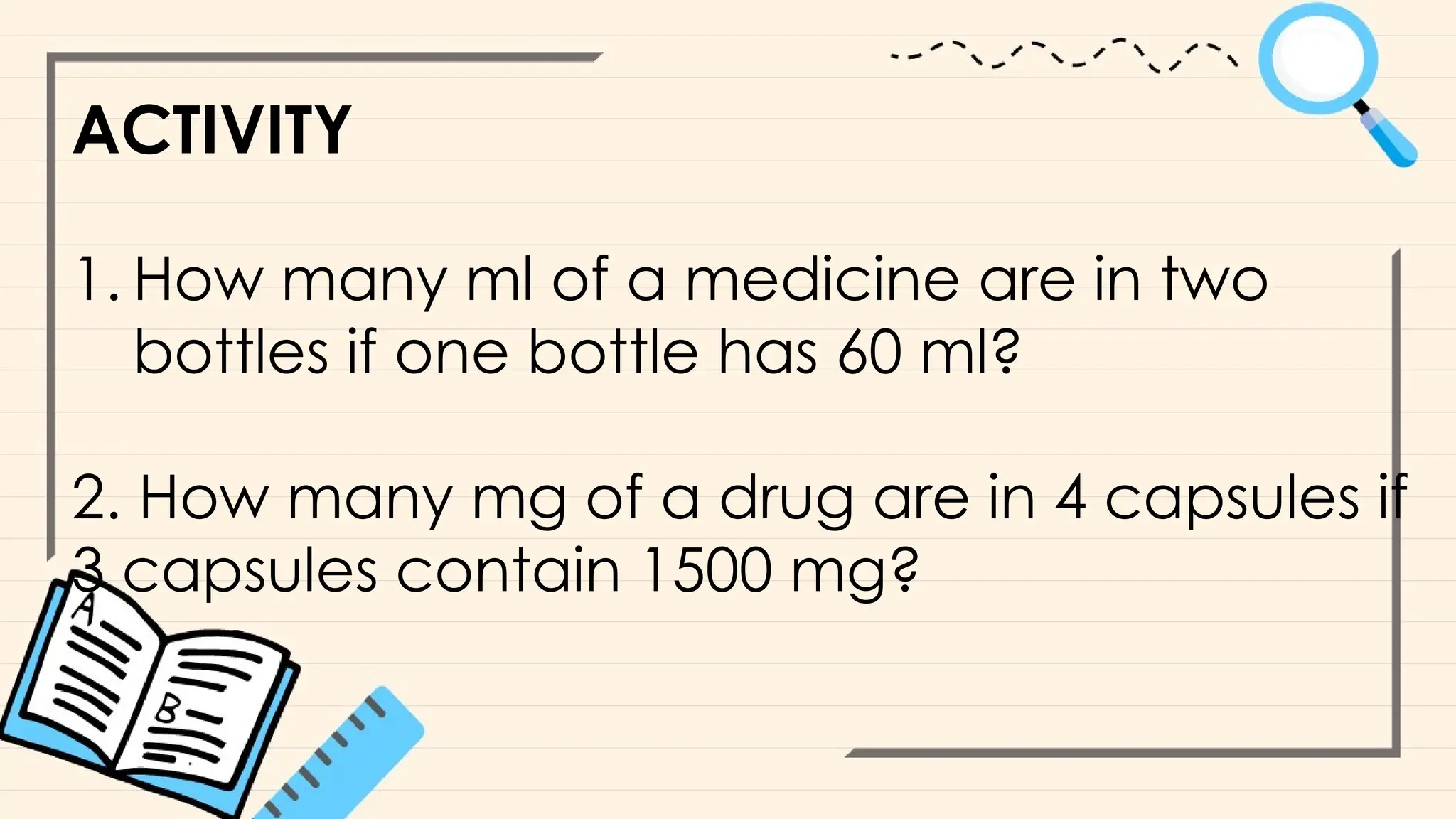 ACTIVITY
1. How many ml of a medicine are in two
bottles if one bottle has 60 ml?
2. How many mg of a drug are in 4 capsules if
3 capsules contain 1500 mg?
 