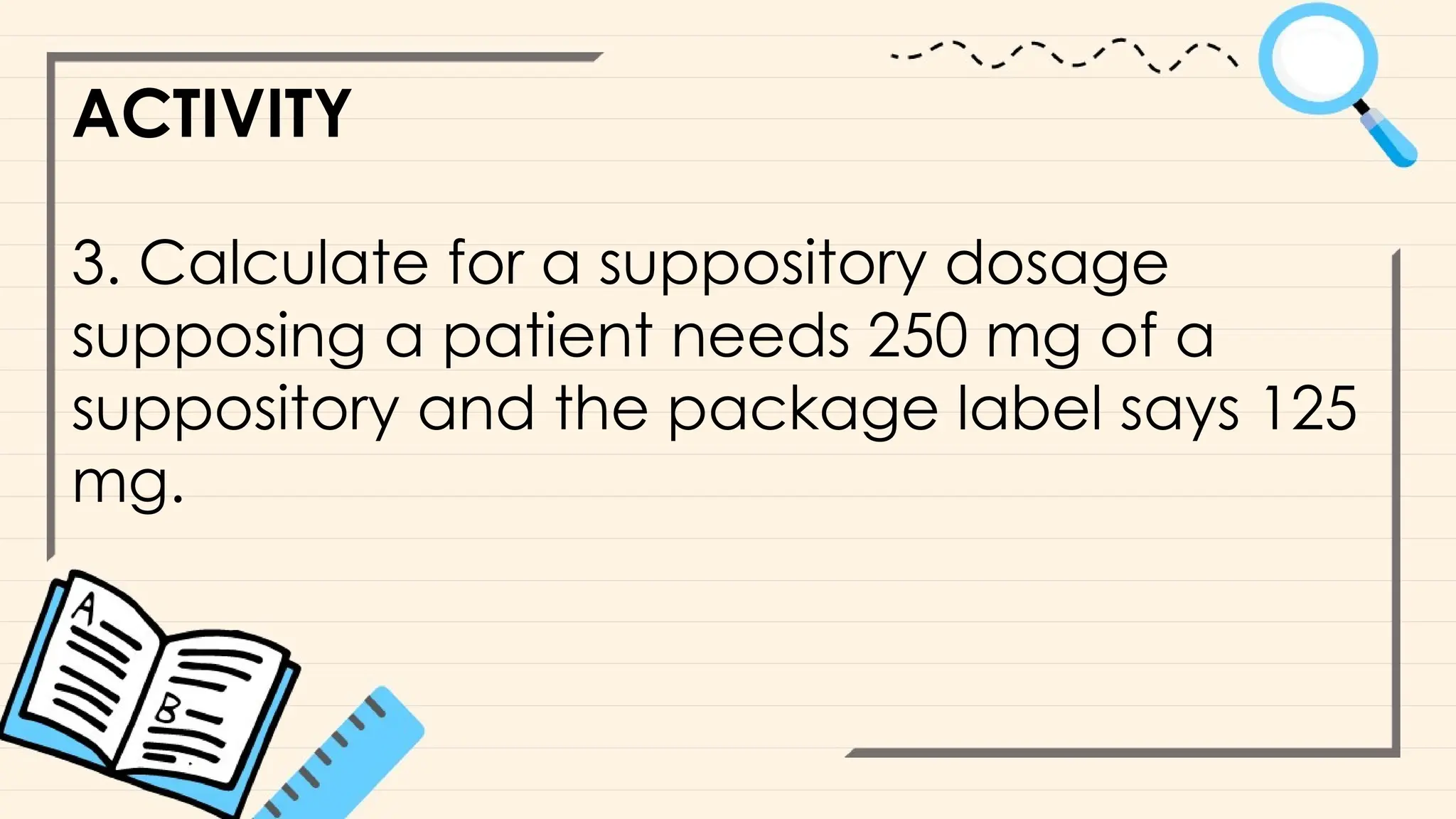 ACTIVITY
3. Calculate for a suppository dosage
supposing a patient needs 250 mg of a
suppository and the package label says 125
mg.
 