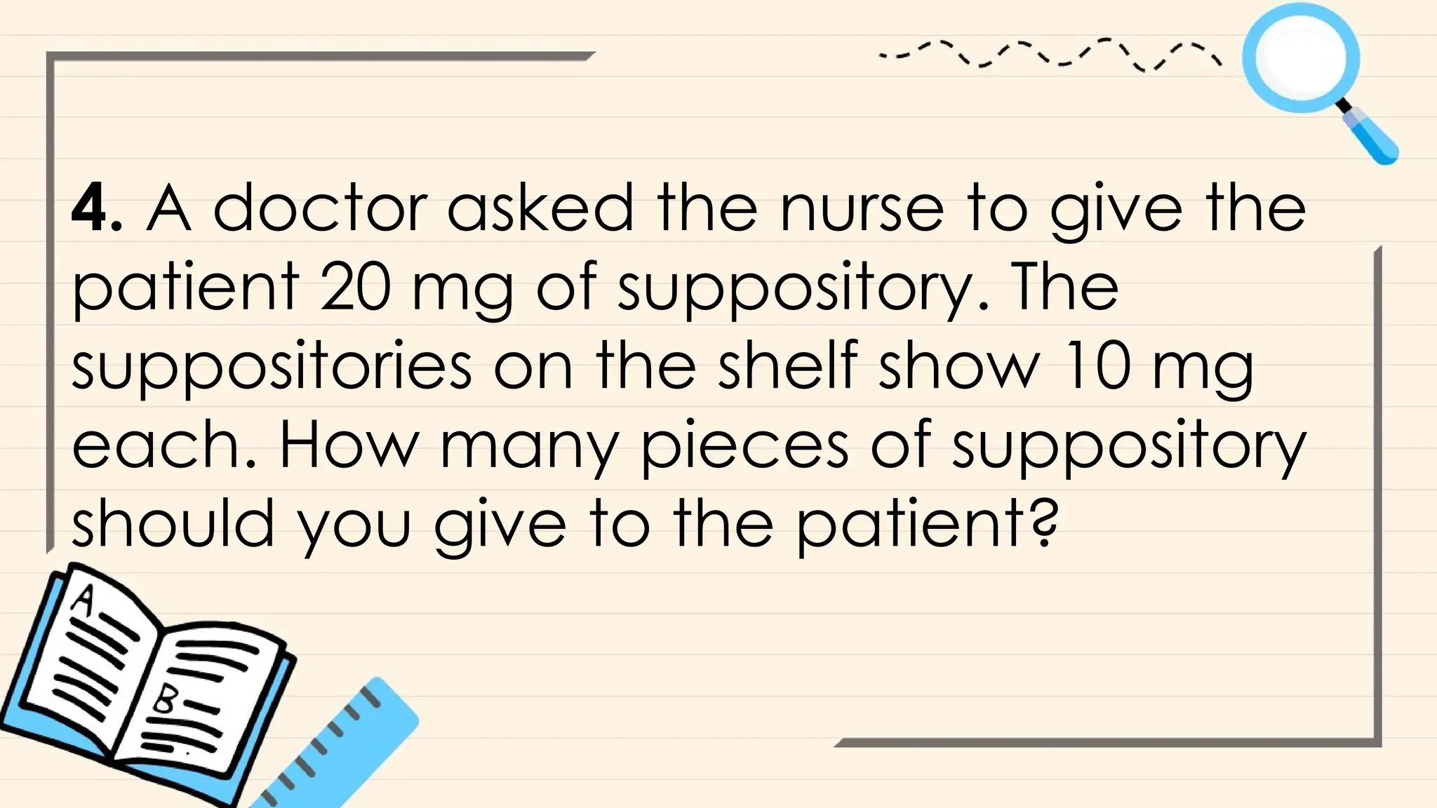 4. A doctor asked the nurse to give the
patient 20 mg of suppository. The
suppositories on the shelf show 10 mg
each. How many pieces of suppository
should you give to the patient?
 